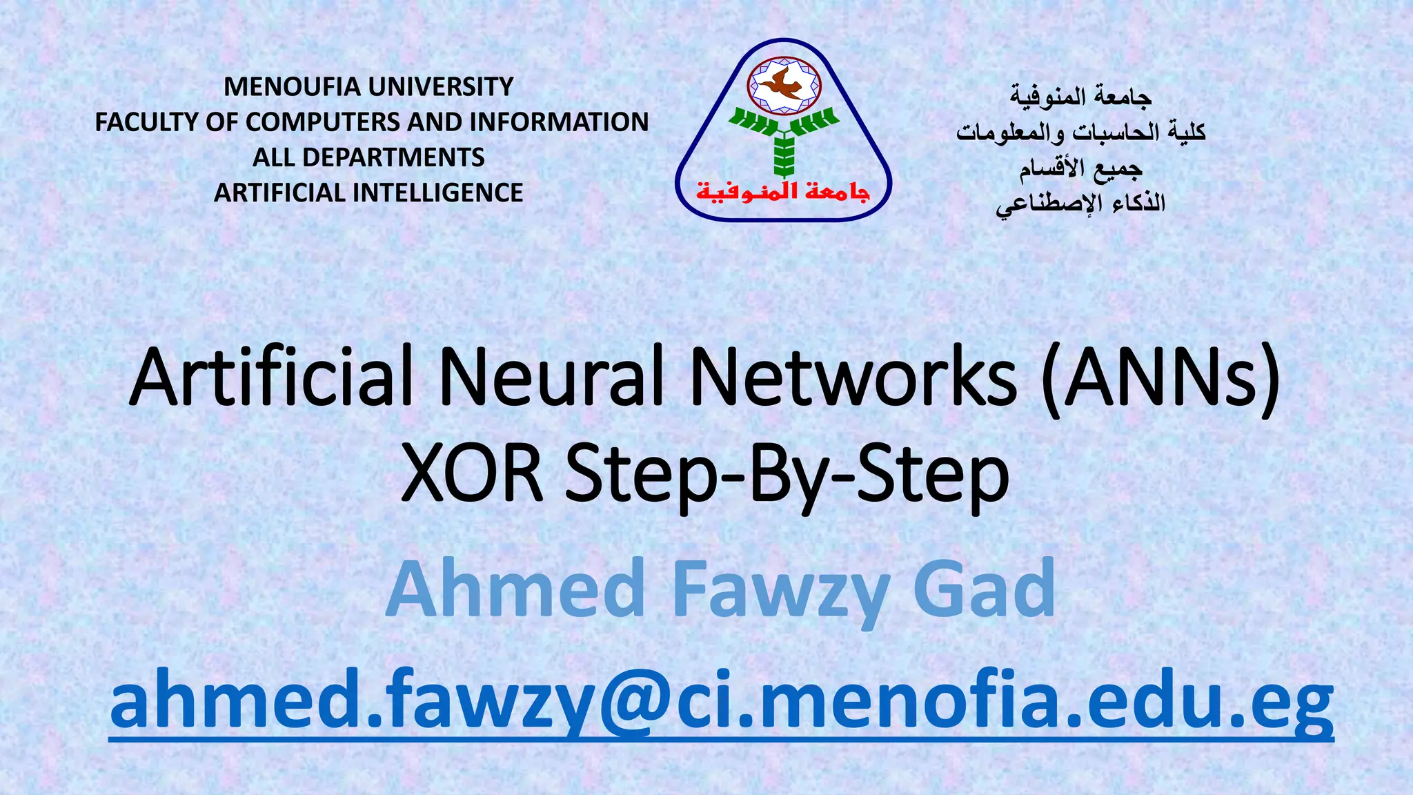 Artificial Neural Networks (ANNs)
XOR Step-By-Step
MENOUFIA UNIVERSITY
FACULTY OF COMPUTERS AND INFORMATION
ALL DEPARTMENTS
ARTIFICIAL INTELLIGENCE
‫المنوفية‬ ‫جامعة‬
‫والمعلومات‬ ‫الحاسبات‬ ‫كلية‬
‫األقسام‬ ‫جميع‬
‫الذكاء‬‫اإلصطناعي‬
‫المنوفية‬ ‫جامعة‬
Ahmed Fawzy Gad
ahmed.fawzy@ci.menofia.edu.eg
 