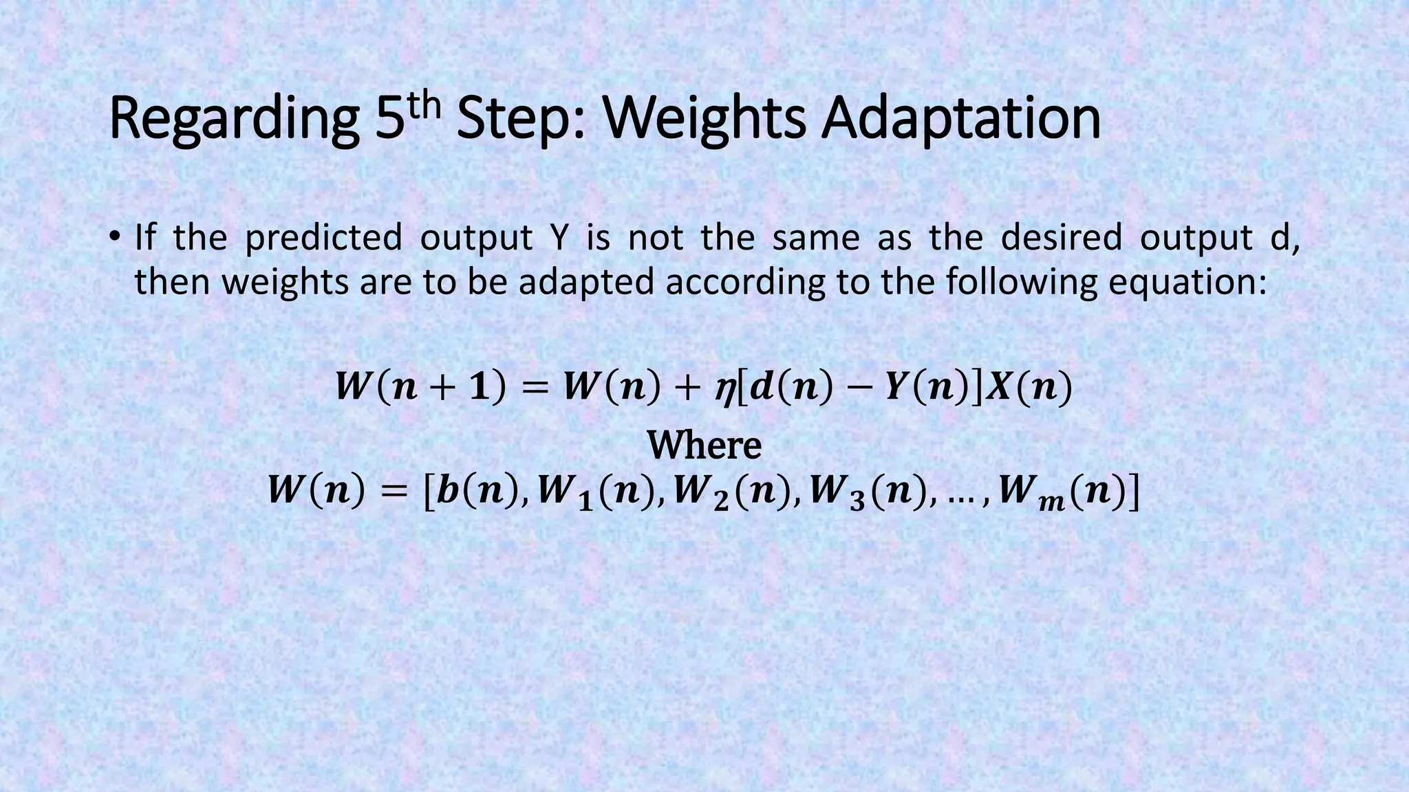 Regarding 5th Step: Weights Adaptation
• If the predicted output Y is not the same as the desired output d,
then weights are to be adapted according to the following equation:
𝑾 𝒏 + 𝟏 = 𝑾 𝒏 + η 𝒅 𝒏 − 𝒀 𝒏 𝑿(𝒏)
Where
𝑾 𝒏 = [𝒃 𝒏 , 𝑾 𝟏(𝒏), 𝑾 𝟐(𝒏), 𝑾 𝟑(𝒏), … , 𝑾 𝒎(𝒏)]
 