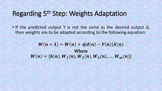 Regarding 5th Step: Weights Adaptation
• If the predicted output Y is not the same as the desired output d,
then weights are to be adapted according to the following equation:
𝑾 𝒏 + 𝟏 = 𝑾 𝒏 + η 𝒅 𝒏 − 𝒀 𝒏 𝑿(𝒏)
Where
𝑾 𝒏 = [𝒃 𝒏 , 𝑾 𝟏(𝒏), 𝑾 𝟐(𝒏), 𝑾 𝟑(𝒏), … , 𝑾 𝒎(𝒏)]
 