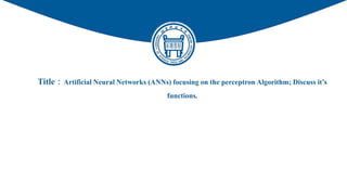 Title：Artificial Neural Networks (ANNs) focusing on the perceptron Algorithm; Discuss it’s
functions.
PROJECT REPORT
 