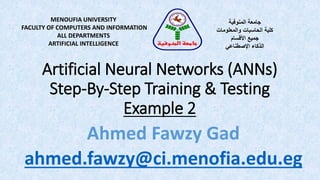 Artificial Neural Networks (ANNs)
Step-By-Step Training & Testing
Example 2
MENOUFIA UNIVERSITY
FACULTY OF COMPUTERS AND INFORMATION
ALL DEPARTMENTS
ARTIFICIAL INTELLIGENCE
‫المنوفية‬ ‫جامعة‬
‫والمعلومات‬ ‫الحاسبات‬ ‫كلية‬
‫األقسام‬ ‫جميع‬
‫الذكاء‬‫اإلصطناعي‬
‫المنوفية‬ ‫جامعة‬
Ahmed Fawzy Gad
ahmed.fawzy@ci.menofia.edu.eg
 