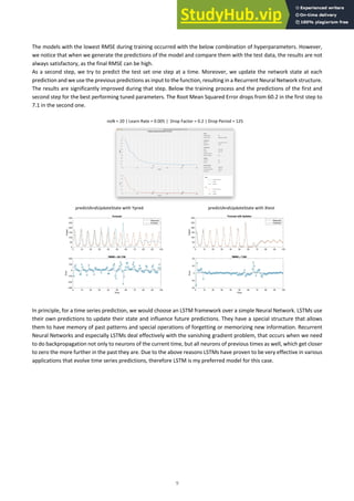 9
The models with the lowest RMSE during training occurred with the below combination of hyperparameters. However,
we notice that when we generate the predictions of the model and compare them with the test data, the results are not
always satisfactory, as the final RMSE can be high.
As a second step, we try to predict the test set one step at a time. Moreover, we update the network state at each
prediction and we use the previous predictions as input to the function, resulting in a Recurrent Neural Network structure.
The results are significantly improved during that step. Below the training process and the predictions of the first and
second step for the best performing tuned parameters. The Root Mean Squared Error drops from 60.2 in the first step to
7.1 in the second one.
noN = 20 | Learn Rate = 0.005 | Drop Factor = 0.2 | Drop Period = 125
predictAndUpdateState with Ypred predictAndUpdateState with Xtest
In principle, for a time series prediction, we would choose an LSTM framework over a simple Neural Network. LSTMs use
their own predictions to update their state and influence future predictions. They have a special structure that allows
them to have memory of past patterns and special operations of forgetting or memorizing new information. Recurrent
Neural Networks and especially LSTMs deal effectively with the vanishing gradient problem, that occurs when we need
to do backpropagation not only to neurons of the current time, but all neurons of previous times as well, which get closer
to zero the more further in the past they are. Due to the above reasons LSTMs have proven to be very effective in various
applications that evolve time series predictions, therefore LSTM is my preferred model for this case.
 