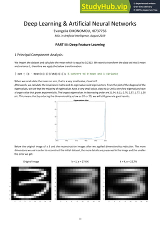 10
Deep Learning & Artificial Neural Networks
Evangelia OIKONOMOU, r0737756
MSc. in Artificial Intelligence, August 2019
PART III: Deep Feature Learning
1 Principal Component Analysis
We import the dataset and calculate the mean which is equal to 0.2313. We want to transform the data set into 0 mean
and variance 1, therefore we apply the below transformation:
| xzm = (x - mean(x(:)))/std(x(:)); % convert to 0 mean and 1 variance
When we recalculate the mean on xzm, that is a very small value, close to 0.
Afterwards, we calculate the covariance matrix and its eigenvalues and eigenvectors. From the plot of the diagonal of the
eigenvalues, we see that the majority of eigenvalues have a very small value, close to 0. Only a very few eigenvalues have
a larger value that grows exponentially. The largest eigenvalues in decreasing order are 21.94, 6.11, 2.76, 2.57, 1.77, 1.58
etc. This means that by reducing the dimensionality as low as 1D or 2D, we will still generate good results.
Below the original image of a 3 and the reconstruction images after we applied dimensionality reduction. The more
dimensions we use in order to reconstruct the initial dataset, the more details are preserved in the image and the smaller
the error we get.
Original Image k = 1, e = 27.6% k = 4, e = 22,7%
 