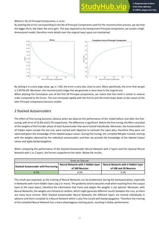 11
Where k: No of Principal Components, e: error
By plotting the errors corresponding to the No of Principal Components used for the reconstruction process, we see that
the bigger the k, the lower the error gets. This was expected as by having more Principal components, we sustain a high-
dimensional model, therefore more details over the original input space are maintained.
By setting k in a very large value, eg. k = 256, the error is very low, close to zero. More specifically, the error that we get
is 2.9579e-04. Moreover, the reconstructed image that we generate is very close to the original one.
When plotting the Cumulative sum of the first 50 Principal components, we notice that the trend is similar in reverse
order compared to the Errors. The sum increased rapidly with the first ks and the trend slows down as the values of the
later Principal components become smaller.
2 Stacked Autoencoders
The effect of fine-tuning becomes obvious when we observe the performance of the model before and after the fine-
tuning, with error of 16.8% and 0.7% respectively. The difference is significant. Before the fine-tuning, the NN is consisted
of the weights of the Encoder phase of each Autoencoder that were trained individually. Moreover, the Autoencoders in
all hidden layers except the last one, were trained with objective to estimate the Input data, therefore they were not
optimized given the knowledge of the labeled output values. During fine-tuning, the compiled NN gets trained, starting
with the weights obtained by the individual autoencoders and then we provide the knowledge of the labeled output
values and apply backpropagation.
When comparing the performance of the Stacked Autoencoder Neural Network with 2 layers and the classical Neural
Network with 1 or 2 layers, the former outperforms the latter. Below the results:
Error on Test set
Stacked Autoencoder with fine-tuning
Neural Network with 1 Hidden layer
of 100 Neurons
Neural Network with 2 Hidden layer
of 100 and 50 Neurons
0.7% 4.5% 3.2%
This result was expected, as the training of Neural Networks can be problematic during the backward phase, especially
in Networks with more hidden layers (eg 2 or more). The gradients tend to become small when reaching from the output
layer to the input layers, therefore the information that trains and adapts the weights is not optimal. Moreover, with
Neural Networks, the weights are initiated at random, which might generate different results between the runs, as there
are many local minima. With Stacked Autoencoder Neural Networks the different layers are trained individually in
advance and them compiled to a Neural Network which is also fine-tuned with backpropagation. Therefore the training
of the compiled Neural Network has a more advantageous starting point, resulting in better performance.
 