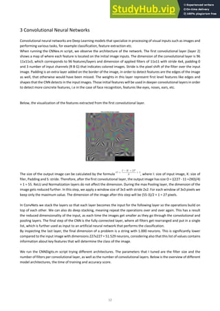 12
3 Convolutional Neural Networks
Convolutional neural networks are Deep Learning models that specialize in processing of visual inputs such as images and
performing various tasks, for example classification, feature extraction etc.
When running the CNNex.m script, we observe the architecture of the network. The first convolutional layer (layer 2)
shows a map of where each feature is located on the initial image inputs. The dimension of the convolutional layer is 96
11x11x3, which corresponds to 96 features/layers and dimension of applied filters of 11x11 with stride 4x4, padding 0
and 3 number of input channels (R B G) that indicates colored images. Stride is the pixel shift of the filter over the input
image. Padding is an extra layer added on the border of the image, in order to detect features are the edges of the image
as well, that otherwise would have been missed. The weights in this layer represent first level features like edges and
shapes that the CNN detects in the input images. Those initial features will be used in deeper convolutional layers in order
to detect more concrete features, i.e in the case of face recognition, features like eyes, noses, ears, etc.
Below, the visualization of the features extracted from the first convolutional layer.
The size of the output image can be calculated by the formula , where I: size of input image, K: size of
filer, Padding and S: stride. Therefore, after the first convolutional layer, the output image has size O = ((227 - 11 +2X0)/4)
+ 1 = 55. ReLU and Normalization layers do not affect the dimension. During the max Pooling layer, the dimension of the
image gets reduced further. In this step, we apply a window size of 3x3 with stride 2x2. For each window of 3x3 pixels we
keep only the maximum value. The dimension of the image after this step will be (55-3)/2 + 1 = 27 pixels.
In ConvNets we stack the layers so that each layer becomes the input for the following layer so the operations build on
top of each other. We can also do deep stacking, meaning repeat the operations over and over again. This has a result
the reduced dimensionality of the input, as each time the images get smaller as they go through the convolutional and
pooling layers. The final step of the CNN is the fully connected layer, where all filters get rearranged and put in a single
list, which is further used as input to an artificial neural network that performs the classification.
By inspecting the last layer, the final dimension of a problem is a string with 1.000 neurons. This is significantly lower
compared to the input image with dimensions 227x227 = 51.529 neurons, considering also that this list of values contains
information about key features that will determine the class of the image.
We run the CNNDigits.m script trying different architectures. The parameters that I tuned are the filter size and the
number of filters per convolutional layer, as well as the number of convolutional layers. Below is the overview of different
model architectures, the time of training and accuracy score.
 