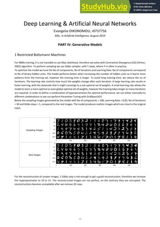 14
Deep Learning & Artificial Neural Networks
Evangelia OIKONOMOU, r0737756
MSc. in Artificial Intelligence, August 2019
PART IV: Generative Models
1 Restricted Boltzmann Machines
For RBMs training, it is not tractable to use Max Likelihood, therefore we solve with Contrastive Divergence (CD) [Hinton,
2002] algorithm. To perform sampling we use Gibbs sampler, with T steps, where T=1 often in practice.
To optimize the model we tune the No of components, No of iterations and Learning Rate. No of components correspond
to No of binary hidden units. The model performs better when increasing the number of hidden units as it learns more
patterns from the training set, however the training time is longer. To avoid long training time, we reduce the no of
iterations. The learning rate controls how much the weights change after each iteration. A large learning rate results in
faster learning, with the downside that it might converge to a sub-optimal set of weights. A small learning rate allows the
model to learn a more optimal or even global-optimal set of weights, however the training takes longer as many iterations
are required. In order to define a combination of hyperparameters for optimal performance, we can either manually try
different combinations or we can perform Parameter Tuning with GridSearchCV.
Below the sampling images generated by the model with No of components = 100, Learning Rate = 0,05, No of Iterations
= 30 and Gibbs steps = 1, compared to the real images. The model produces realistic images which are close to the original
input.
Sampling Images
Real Images
For the reconstruction of unseen images, 1 Gibbs step is not enough to get a good reconstruction, therefore we increase
this hyperparameter to 10 or 15. The reconstructed images are not perfect, on the contrary they are corrupted. The
reconstructions become unreadable after we remove 20 rows.
 