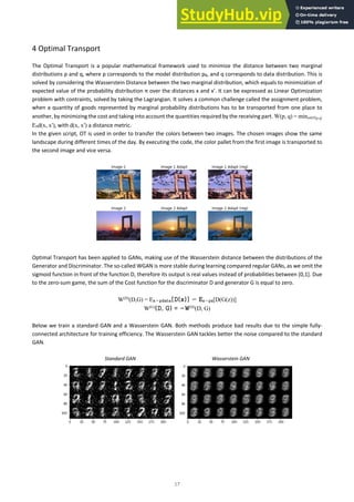 17
4 Optimal Transport
The Optimal Transport is a popular mathematical framework used to minimize the distance between two marginal
distributions p and q, where p corresponds to the model distribution pθ, and q corresponds to data distribution. This is
solved by considering the Wasserstein Distance between the two marginal distribution, which equals to minimization of
expected value of the probability distribution π over the distances x and x’. It can be expressed as Linear Optimization
problem with contraints, solved by taking the Lagrangian. It solves a common challenge called the assignment problem,
when a quantity of goods represented by marginal probability distributions has to be transported from one place to
another, by minimizing the cost and taking into account the quantities required by the receiving part. W(p, q) = minπ∈Π(p,q)
Eπd(x, x′), with d(x, x′) a distance metric.
In the given script, OT is used in order to transfer the colors between two images. The chosen images show the same
landscape during different times of the day. By executing the code, the color pallet from the first image is transported to
the second image and vice versa.
Optimal Transport has been applied to GANs, making use of the Wasserstein distance between the distributions of the
Generator and Discriminator. The so-called WGAN is more stable during learning compared regular GANs, as we omit the
sigmoid function in front of the function D, therefore its output is real values instead of probabilities between [0,1]. Due
to the zero-sum game, the sum of the Cost function for the discriminator D and generator G is equal to zero.
W(D)
(D,G) = Ex∼pdata[D(x)] − Ez∼pz[D(G(z))]
W(G)
(D, G) = −W(D)
(D, G)
Below we train a standard GAN and a Wasserstein GAN. Both methods produce bad results due to the simple fully-
connected architecture for training efficiency. The Wasserstein GAN tackles better the noise compared to the standard
GAN.
Standard GAN Wasserstein GAN
 