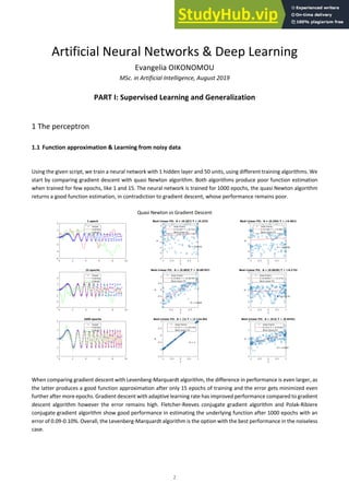 2
Artificial Neural Networks & Deep Learning
Evangelia OIKONOMOU
MSc. in Artificial Intelligence, August 2019
PART I: Supervised Learning and Generalization
1 The perceptron
1.1 Function approximation & Learning from noisy data
Using the given script, we train a neural network with 1 hidden layer and 50 units, using different training algorithms. We
start by comparing gradient descent with quasi Newton algorithm. Both algorithms produce poor function estimation
when trained for few epochs, like 1 and 15. The neural network is trained for 1000 epochs, the quasi Newton algorithm
returns a good function estimation, in contradiction to gradient descent, whose performance remains poor.
Quasi Newton vs Gradient Descent
When comparing gradient descent with Levenberg-Marquardt algorithm, the difference in performance is even larger, as
the latter produces a good function approximation after only 15 epochs of training and the error gets minimized even
further after more epochs. Gradient descent with adaptive learning rate has improved performance compared to gradient
descent algorithm however the error remains high. Fletcher-Reeves conjugate gradient algorithm and Polak-Ribiere
conjugate gradient algorithm show good performance in estimating the underlying function after 1000 epochs with an
error of 0.09-0.10%. Overall, the Levenberg-Marquardt algorithm is the option with the best performance in the noiseless
case.
 
