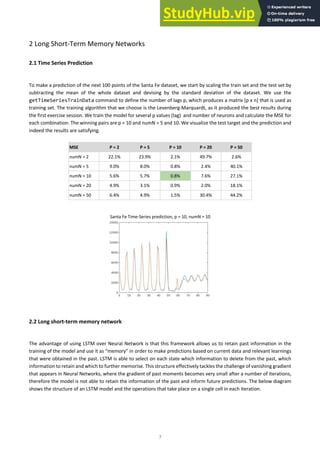 7
2 Long Short-Term Memory Networks
2.1 Time Series Prediction
To make a prediction of the next 100 points of the Santa Fe dataset, we start by scaling the train set and the test set by
subtracting the mean of the whole dataset and devising by the standard deviation of the dataset. We use the
getTimeSeriesTrainData command to define the number of lags p, which produces a matrix [p x n] that is used as
training set. The training algorithm that we choose is the Levenberg-Marquardt, as it produced the best results during
the first exercise session. We train the model for several p values (lag) and number of neurons and calculate the MSE for
each combination. The winning pairs are p = 10 and numN = 5 and 10. We visualize the test target and the prediction and
indeed the results are satisfying.
MSE P = 2 P = 5 P = 10 P = 20 P = 50
numN = 2 22.1% 23.9% 2.1% 49.7% 2.6%
numN = 5 9.0% 8.0% 0.8% 2.4% 40.1%
numN = 10 5.6% 5.7% 0.8% 7.6% 27.1%
numN = 20 4.9% 3.1% 0.9% 2.0% 18.1%
numN = 50 6.4% 4.9% 1.5% 30.4% 44.2%
Santa Fe Time-Series prediction, p = 10, numN = 10
2.2 Long short-term memory network
The advantage of using LSTM over Neural Network is that this framework allows us to retain past information in the
training of the model and use it as “memory” in order to make predictions based on current data and relevant learnings
that were obtained in the past. LSTM is able to select on each state which information to delete from the past, which
information to retain and which to further memorise. This structure effectively tackles the challenge of vanishing gradient
that appears in Neural Networks, where the gradient of past moments becomes very small after a number of iterations,
therefore the model is not able to retain the information of the past and inform future predictions. The below diagram
shows the structure of an LSTM model and the operations that take place on a single cell in each iteration.
 