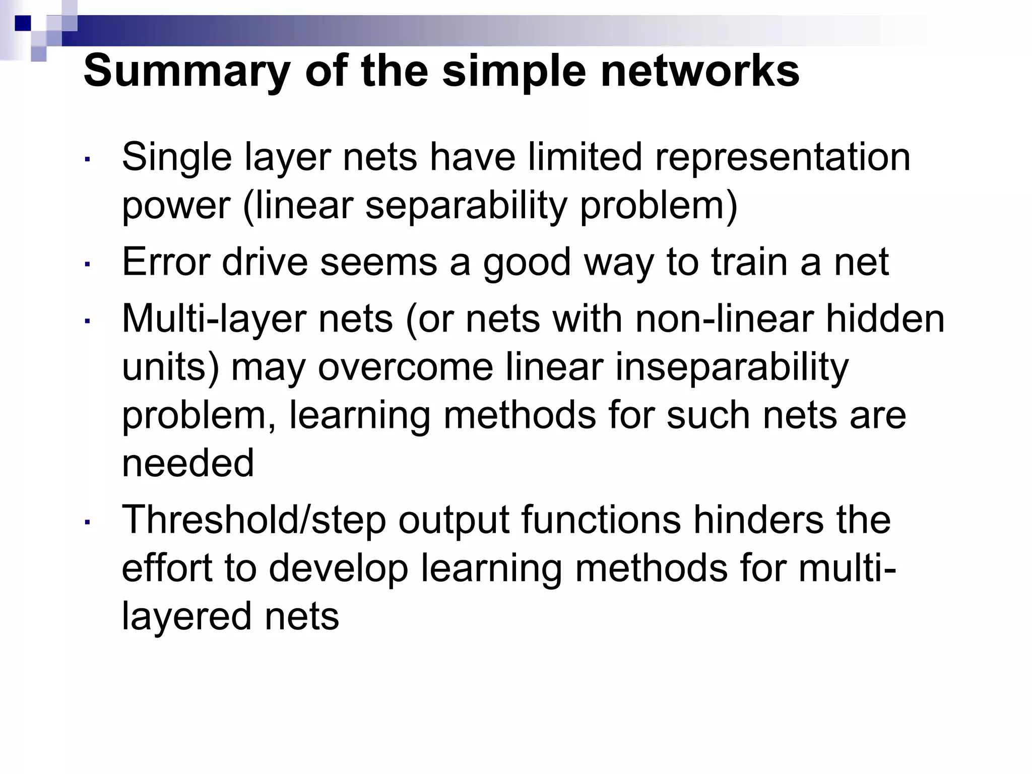 Summary of the simple networks
 Single layer nets have limited representation
power (linear separability problem)
 Error drive seems a good way to train a net
 Multi-layer nets (or nets with non-linear hidden
units) may overcome linear inseparability
problem, learning methods for such nets are
needed
 Threshold/step output functions hinders the
effort to develop learning methods for multi-
layered nets
 