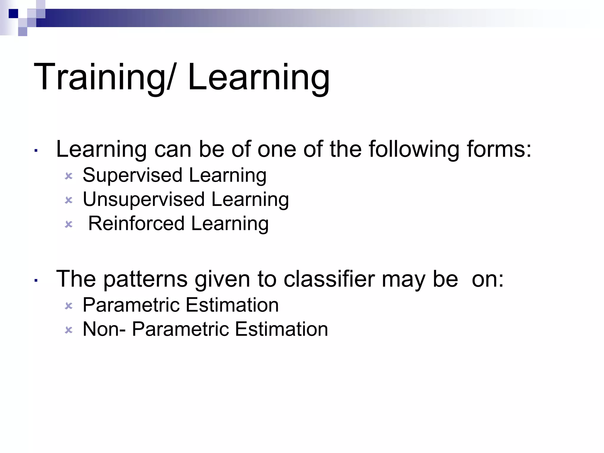 Training/ Learning
 Learning can be of one of the following forms:
 Supervised Learning
 Unsupervised Learning
 Reinforced Learning
 The patterns given to classifier may be on:
 Parametric Estimation
 Non- Parametric Estimation
 