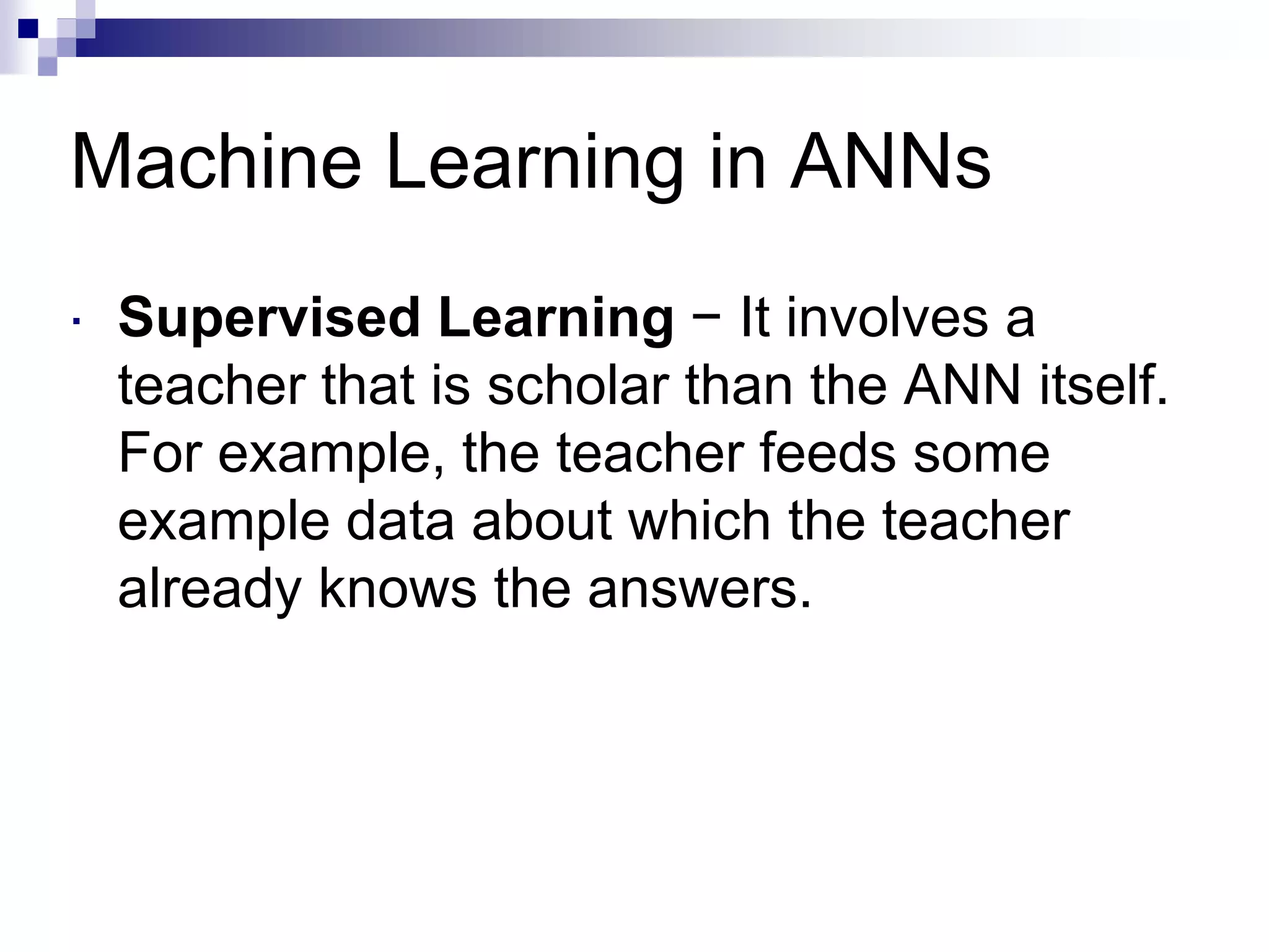 Machine Learning in ANNs
 Supervised Learning − It involves a
teacher that is scholar than the ANN itself.
For example, the teacher feeds some
example data about which the teacher
already knows the answers.
 