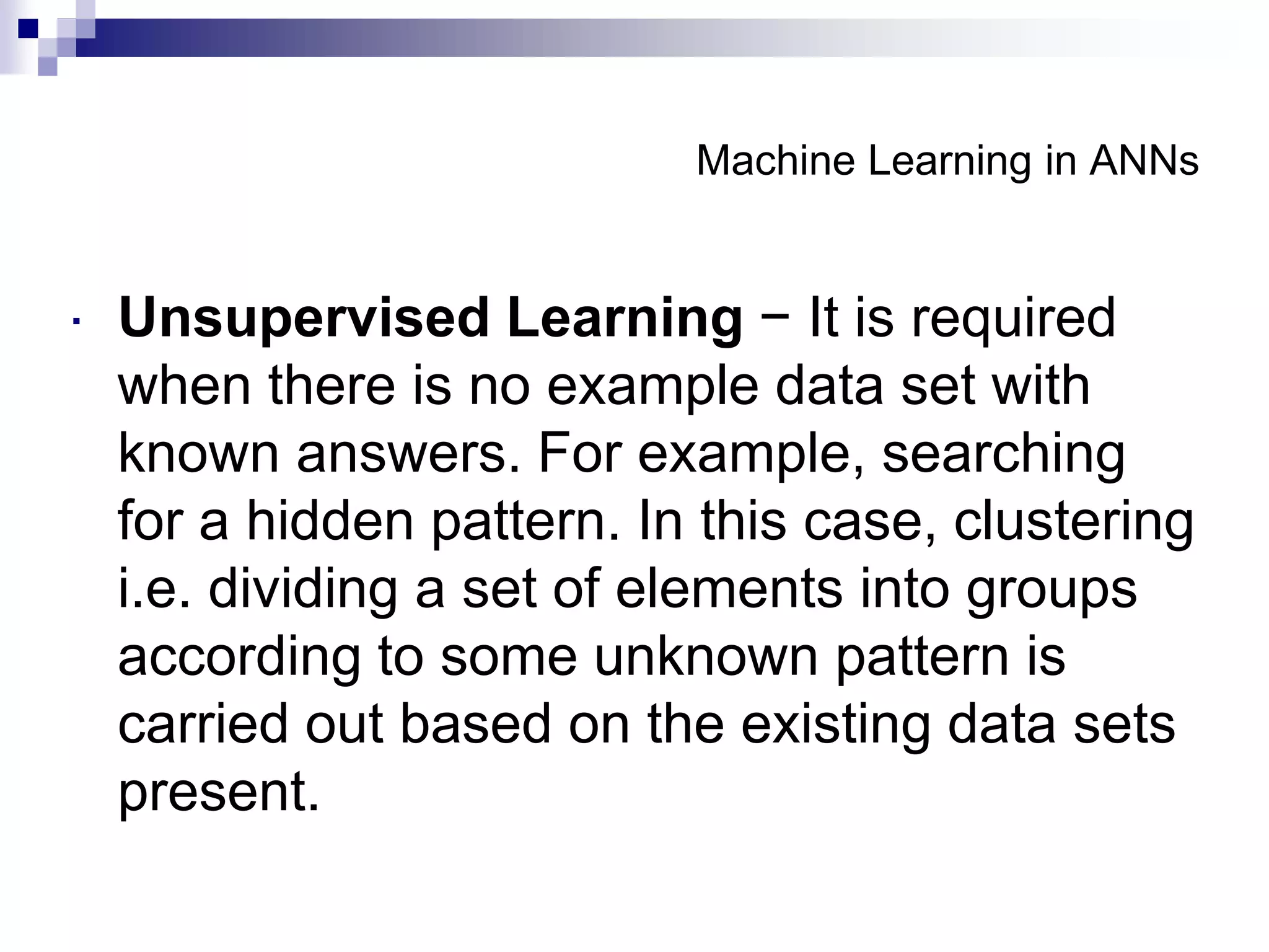 Machine Learning in ANNs
 Unsupervised Learning − It is required
when there is no example data set with
known answers. For example, searching
for a hidden pattern. In this case, clustering
i.e. dividing a set of elements into groups
according to some unknown pattern is
carried out based on the existing data sets
present.
 
