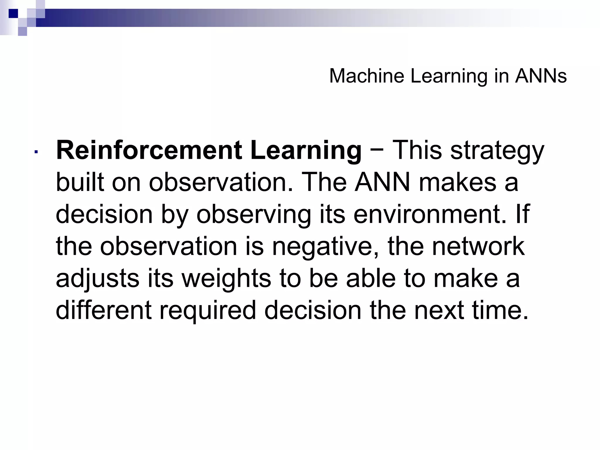 Machine Learning in ANNs
 Reinforcement Learning − This strategy
built on observation. The ANN makes a
decision by observing its environment. If
the observation is negative, the network
adjusts its weights to be able to make a
different required decision the next time.
 