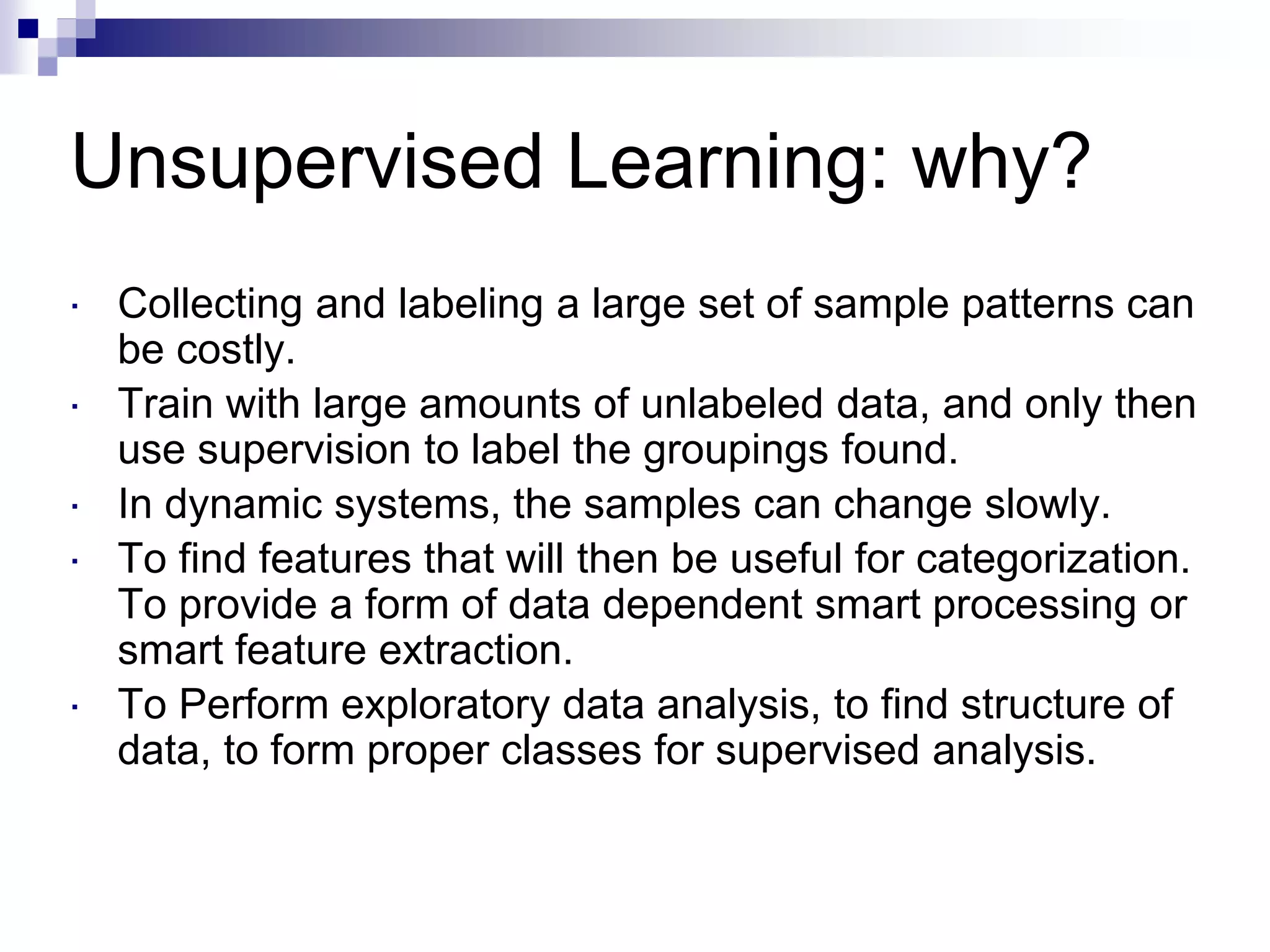 Unsupervised Learning: why?
 Collecting and labeling a large set of sample patterns can
be costly.
 Train with large amounts of unlabeled data, and only then
use supervision to label the groupings found.
 In dynamic systems, the samples can change slowly.
 To find features that will then be useful for categorization.
To provide a form of data dependent smart processing or
smart feature extraction.
 To Perform exploratory data analysis, to find structure of
data, to form proper classes for supervised analysis.
 