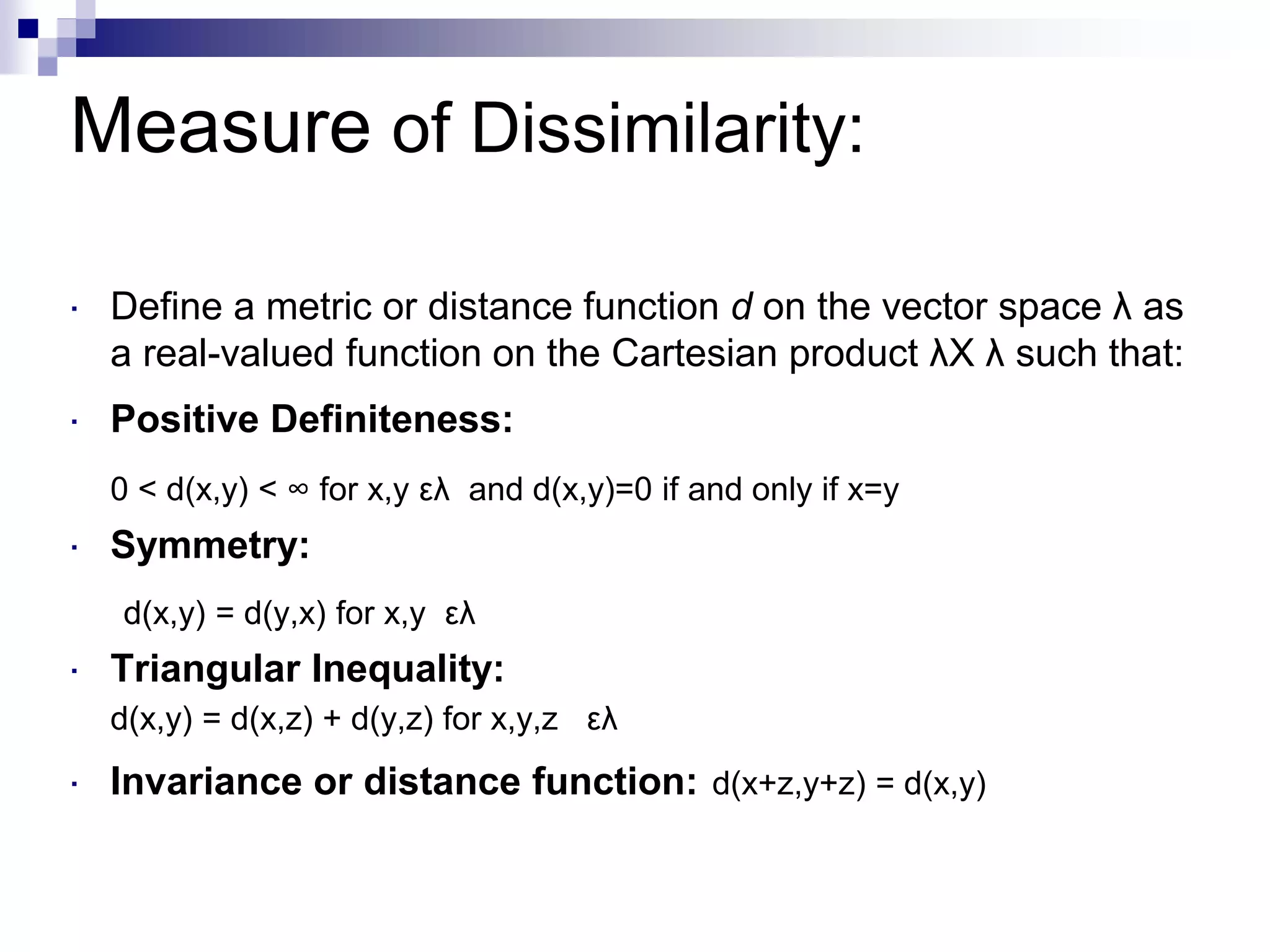 Measure of Dissimilarity:
 Define a metric or distance function d on the vector space λ as
a real-valued function on the Cartesian product λX λ such that:
 Positive Definiteness:
0 < d(x,y) < ∞ for x,y ελ and d(x,y)=0 if and only if x=y
 Symmetry:
d(x,y) = d(y,x) for x,y ελ
 Triangular Inequality:
d(x,y) = d(x,z) + d(y,z) for x,y,z ελ
 Invariance or distance function: d(x+z,y+z) = d(x,y)
 