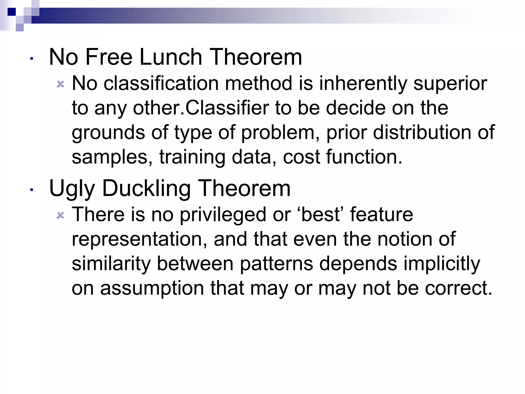  No Free Lunch Theorem
 No classification method is inherently superior
to any other.Classifier to be decide on the
grounds of type of problem, prior distribution of
samples, training data, cost function.
 Ugly Duckling Theorem
 There is no privileged or ‘best’ feature
representation, and that even the notion of
similarity between patterns depends implicitly
on assumption that may or may not be correct.
 