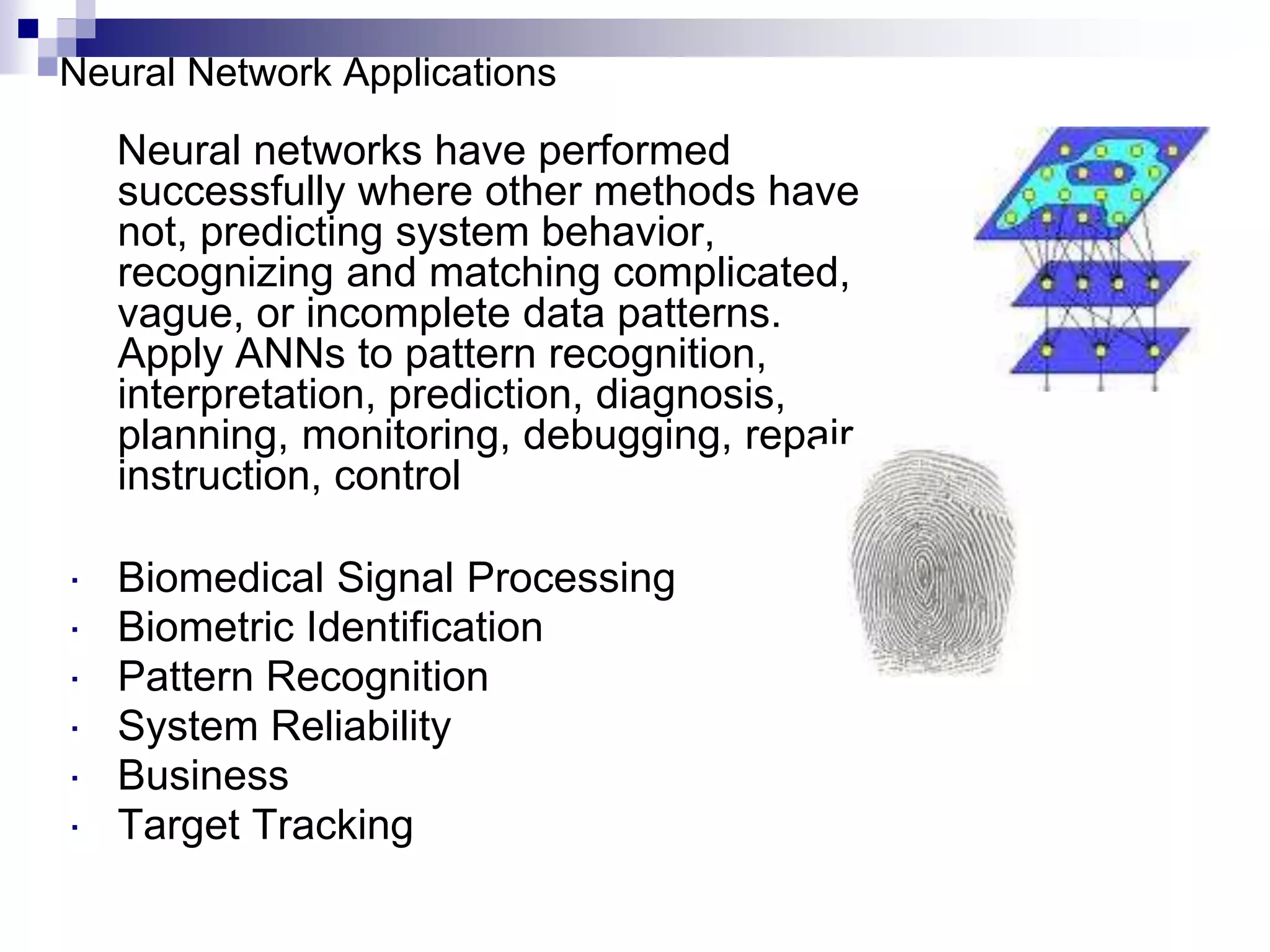 Neural networks have performed
successfully where other methods have
not, predicting system behavior,
recognizing and matching complicated,
vague, or incomplete data patterns.
Apply ANNs to pattern recognition,
interpretation, prediction, diagnosis,
planning, monitoring, debugging, repair,
instruction, control
 Biomedical Signal Processing
 Biometric Identification
 Pattern Recognition
 System Reliability
 Business
 Target Tracking
Neural Network Applications
 