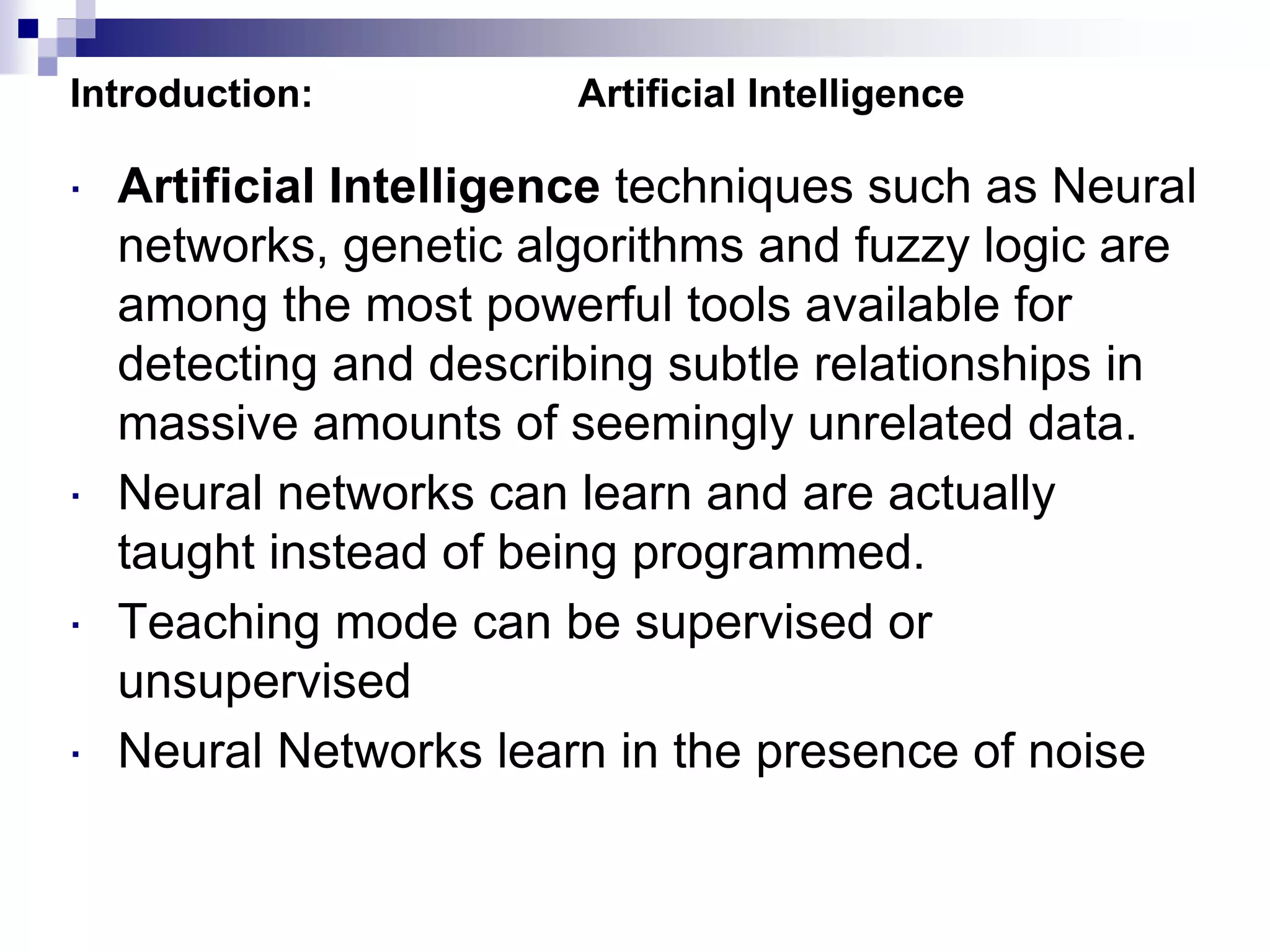 Introduction: Artificial Intelligence
 Artificial Intelligence techniques such as Neural
networks, genetic algorithms and fuzzy logic are
among the most powerful tools available for
detecting and describing subtle relationships in
massive amounts of seemingly unrelated data.
 Neural networks can learn and are actually
taught instead of being programmed.
 Teaching mode can be supervised or
unsupervised
 Neural Networks learn in the presence of noise
 