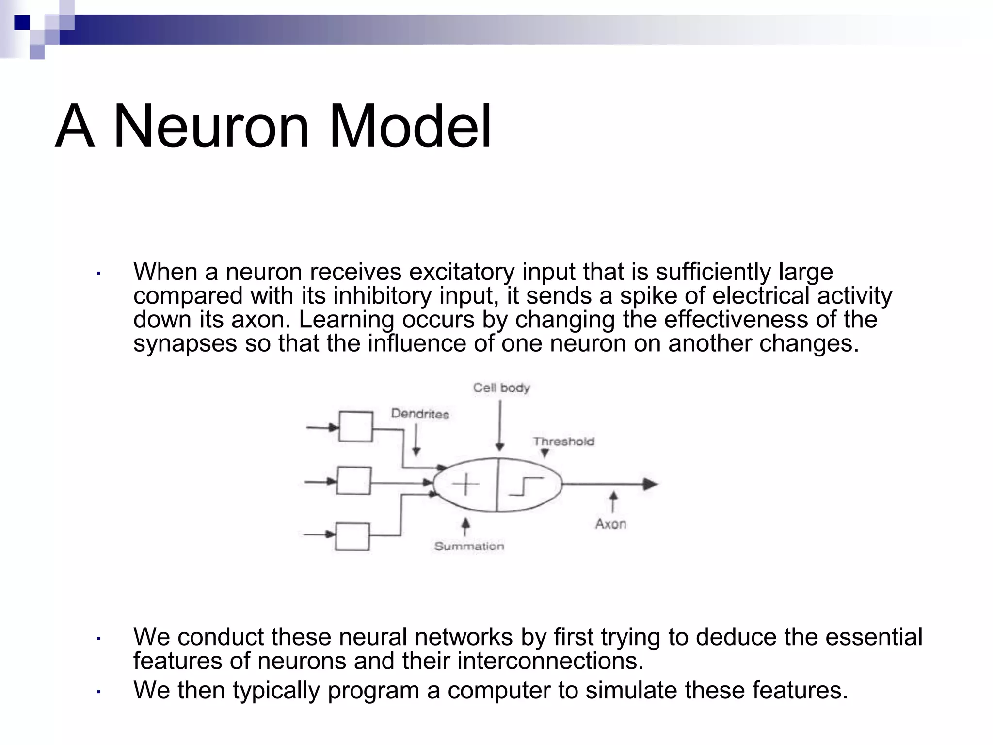 A Neuron Model
 When a neuron receives excitatory input that is sufficiently large
compared with its inhibitory input, it sends a spike of electrical activity
down its axon. Learning occurs by changing the effectiveness of the
synapses so that the influence of one neuron on another changes.
 We conduct these neural networks by first trying to deduce the essential
features of neurons and their interconnections.
 We then typically program a computer to simulate these features.
 