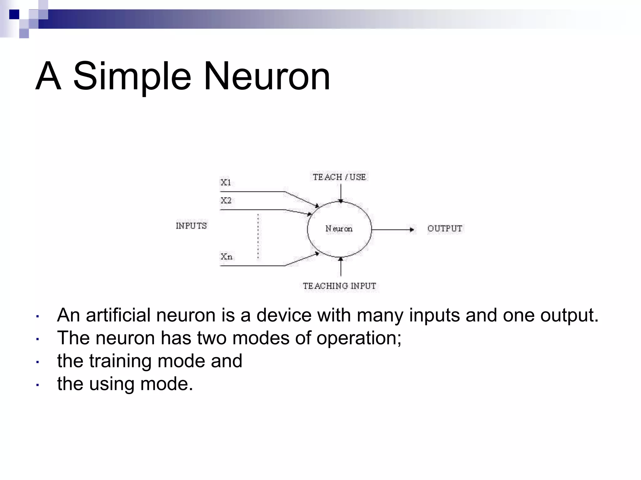 A Simple Neuron
 An artificial neuron is a device with many inputs and one output.
 The neuron has two modes of operation;
 the training mode and
 the using mode.
 