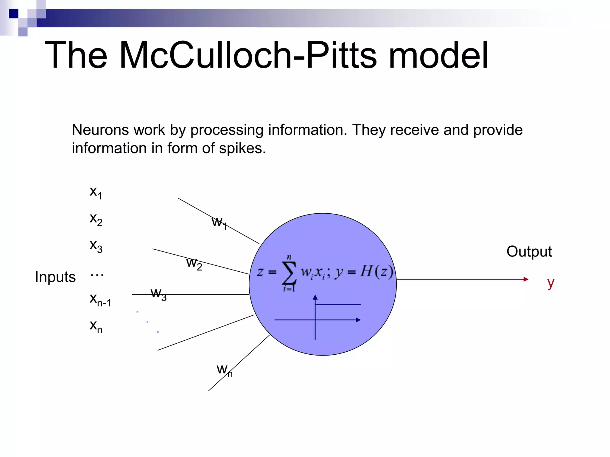 The McCulloch-Pitts model
Neurons work by processing information. They receive and provide
information in form of spikes.
Inputs
Output
w2
w1
w3
wn
.
.
.
x1
x2
x3
…
xn-1
xn
y
 