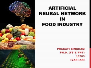 ARTIFICIAL
NEURAL NETWORK
IN
FOOD INDUSTRY
PRAGATI SINGHAM
PH.D. (FS & PHT)
10703
ICAR-IARI
 