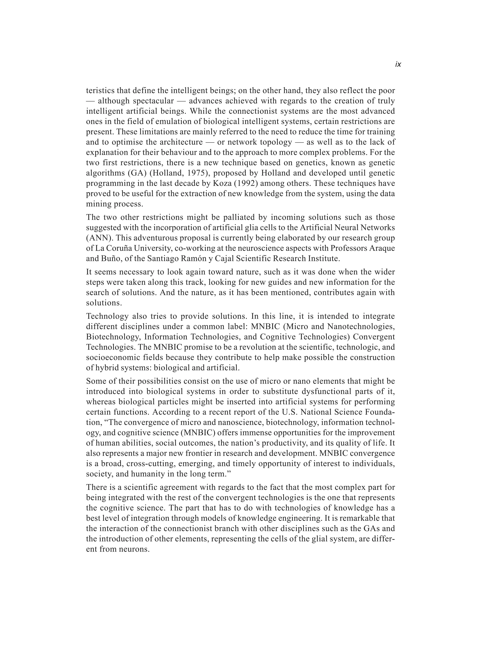 ix teristics that define the intelligent beings; on the other hand, they also reflect the poor — although spectacular — advances achieved with regards to the creation of truly intelligent artificial beings. While the connectionist systems are the most advanced ones in the field of emulation of biological intelligent systems, certain restrictions are present. These limitations are mainly referred to the need to reduce the time for training and to optimise the architecture — or network topology — as well as to the lack of explanation for their behaviour and to the approach to more complex problems. For the two first restrictions, there is a new technique based on genetics, known as genetic algorithms (GA) (Holland, 1975), proposed by Holland and developed until genetic programming in the last decade by Koza (1992) among others. These techniques have proved to be useful for the extraction of new knowledge from the system, using the data mining process. The two other restrictions might be palliated by incoming solutions such as those suggested with the incorporation of artificial glia cells to the Artificial Neural Networks (ANN). This adventurous proposal is currently being elaborated by our research group of La Coruña University, co-working at the neuroscience aspects with Professors Araque and Buño, of the Santiago Ramón y Cajal Scientific Research Institute. It seems necessary to look again toward nature, such as it was done when the wider steps were taken along this track, looking for new guides and new information for the search of solutions. And the nature, as it has been mentioned, contributes again with solutions. Technology also tries to provide solutions. In this line, it is intended to integrate different disciplines under a common label: MNBIC (Micro and Nanotechnologies, Biotechnology, Information Technologies, and Cognitive Technologies) Convergent Technologies. The MNBIC promise to be a revolution at the scientific, technologic, and socioeconomic fields because they contribute to help make possible the construction of hybrid systems: biological and artificial. Some of their possibilities consist on the use of micro or nano elements that might be introduced into biological systems in order to substitute dysfunctional parts of it, whereas biological particles might be inserted into artificial systems for performing certain functions. According to a recent report of the U.S. National Science Founda- tion, “The convergence of micro and nanoscience, biotechnology, information technol- ogy, and cognitive science (MNBIC) offers immense opportunities for the improvement of human abilities, social outcomes, the nation’s productivity, and its quality of life. It also represents a major new frontier in research and development. MNBIC convergence is a broad, cross-cutting, emerging, and timely opportunity of interest to individuals, society, and humanity in the long term.” There is a scientific agreement with regards to the fact that the most complex part for being integrated with the rest of the convergent technologies is the one that represents the cognitive science. The part that has to do with technologies of knowledge has a best level of integration through models of knowledge engineering. It is remarkable that the interaction of the connectionist branch with other disciplines such as the GAs and the introduction of other elements, representing the cells of the glial system, are differ- ent from neurons. 