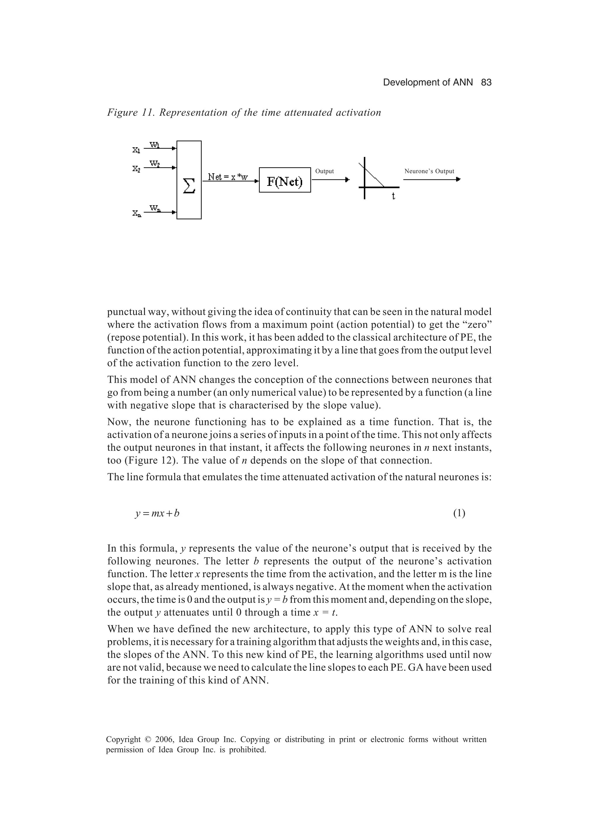 Development of ANN 83 Copyright © 2006, Idea Group Inc. Copying or distributing in print or electronic forms without written permission of Idea Group Inc. is prohibited. punctual way, without giving the idea of continuity that can be seen in the natural model where the activation flows from a maximum point (action potential) to get the “zero” (repose potential). In this work, it has been added to the classical architecture of PE, the function of the action potential, approximating it by a line that goes from the output level of the activation function to the zero level. This model of ANN changes the conception of the connections between neurones that go from being a number (an only numerical value) to be represented by a function (a line with negative slope that is characterised by the slope value). Now, the neurone functioning has to be explained as a time function. That is, the activation of a neurone joins a series of inputs in a point of the time. This not only affects the output neurones in that instant, it affects the following neurones in n next instants, too (Figure 12). The value of n depends on the slope of that connection. The line formula that emulates the time attenuated activation of the natural neurones is: bmxy += (1) In this formula, y represents the value of the neurone’s output that is received by the following neurones. The letter b represents the output of the neurone’s activation function. The letter x represents the time from the activation, and the letter m is the line slope that, as already mentioned, is always negative. At the moment when the activation occurs, the time is 0 and the output is y = b from this moment and, depending on the slope, the output y attenuates until 0 through a time x = t. When we have defined the new architecture, to apply this type of ANN to solve real problems, it is necessary for a training algorithm that adjusts the weights and, in this case, the slopes of the ANN. To this new kind of PE, the learning algorithms used until now are not valid, because we need to calculate the line slopes to each PE. GA have been used for the training of this kind of ANN. Figure 11. Representation of the time attenuated activation Neurone’s OutputOutput 