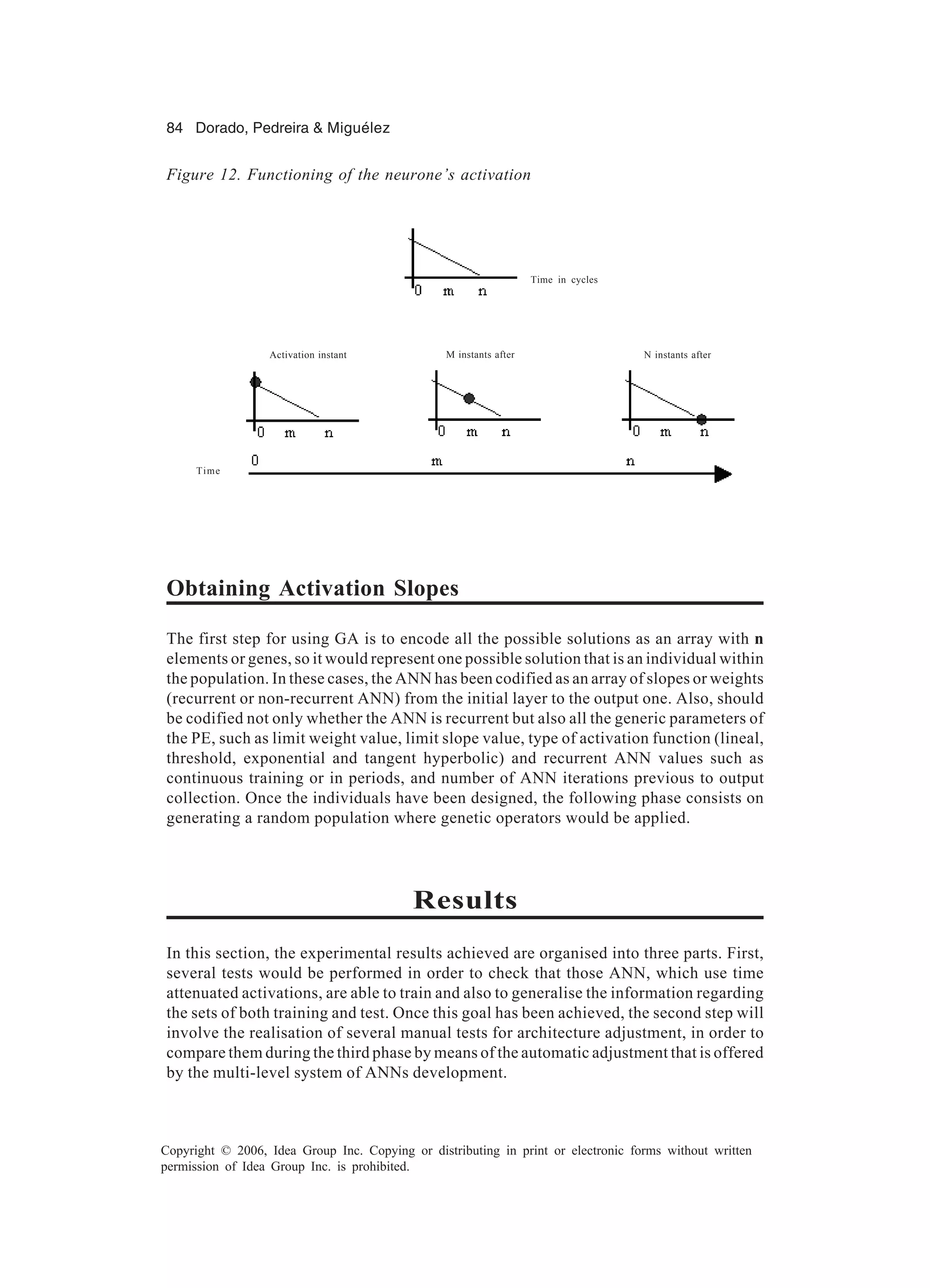 84 Dorado, Pedreira & Miguélez Copyright © 2006, Idea Group Inc. Copying or distributing in print or electronic forms without written permission of Idea Group Inc. is prohibited. Obtaining Activation Slopes The first step for using GA is to encode all the possible solutions as an array with n elements or genes, so it would represent one possible solution that is an individual within the population. In these cases, the ANN has been codified as an array of slopes or weights (recurrent or non-recurrent ANN) from the initial layer to the output one. Also, should be codified not only whether the ANN is recurrent but also all the generic parameters of the PE, such as limit weight value, limit slope value, type of activation function (lineal, threshold, exponential and tangent hyperbolic) and recurrent ANN values such as continuous training or in periods, and number of ANN iterations previous to output collection. Once the individuals have been designed, the following phase consists on generating a random population where genetic operators would be applied. Results In this section, the experimental results achieved are organised into three parts. First, several tests would be performed in order to check that those ANN, which use time attenuated activations, are able to train and also to generalise the information regarding the sets of both training and test. Once this goal has been achieved, the second step will involve the realisation of several manual tests for architecture adjustment, in order to compare them during the third phase by means of the automatic adjustment that is offered by the multi-level system of ANNs development. Figure 12. Functioning of the neurone’s activation M instants afterActivation instant N instants after Time in cycles Time 