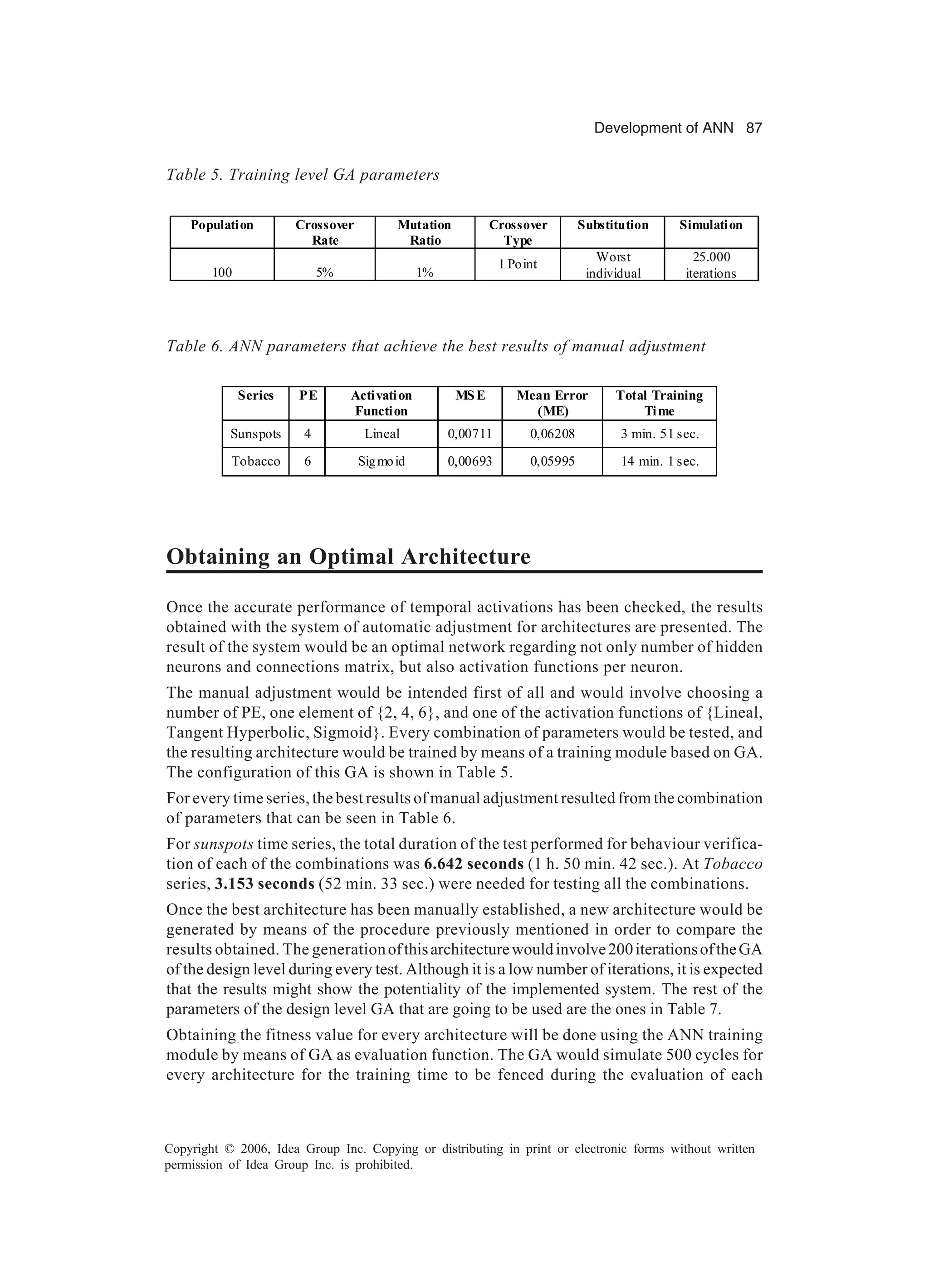 Development of ANN 87 Copyright © 2006, Idea Group Inc. Copying or distributing in print or electronic forms without written permission of Idea Group Inc. is prohibited. Obtaining an Optimal Architecture Once the accurate performance of temporal activations has been checked, the results obtained with the system of automatic adjustment for architectures are presented. The result of the system would be an optimal network regarding not only number of hidden neurons and connections matrix, but also activation functions per neuron. The manual adjustment would be intended first of all and would involve choosing a number of PE, one element of {2, 4, 6}, and one of the activation functions of {Lineal, Tangent Hyperbolic, Sigmoid}. Every combination of parameters would be tested, and the resulting architecture would be trained by means of a training module based on GA. The configuration of this GA is shown in Table 5. For every time series, the best results of manual adjustment resulted from the combination of parameters that can be seen in Table 6. For sunspots time series, the total duration of the test performed for behaviour verifica- tion of each of the combinations was 6.642 seconds (1 h. 50 min. 42 sec.). At Tobacco series, 3.153 seconds (52 min. 33 sec.) were needed for testing all the combinations. Once the best architecture has been manually established, a new architecture would be generated by means of the procedure previously mentioned in order to compare the results obtained. The generationofthisarchitecturewouldinvolve200iterationsoftheGA of the design level during every test. Although it is a low number of iterations, it is expected that the results might show the potentiality of the implemented system. The rest of the parameters of the design level GA that are going to be used are the ones in Table 7. Obtaining the fitness value for every architecture will be done using the ANN training module by means of GA as evaluation function. The GA would simulate 500 cycles for every architecture for the training time to be fenced during the evaluation of each Table 5. Training level GA parameters Population Crossover Rate Mutation Ratio Crossover Type Substitution Simulation 100 5% 1% 1 Point Worst individual 25.000 iterations Table 6. ANN parameters that achieve the best results of manual adjustment Series PE Activation Function MSE Mean Error (ME) Total Training Time Sunspots 4 Lineal 0,00711 0,06208 3 min. 51 sec. Tobacco 6 Sigmoid 0,00693 0,05995 14 min. 1 sec. 