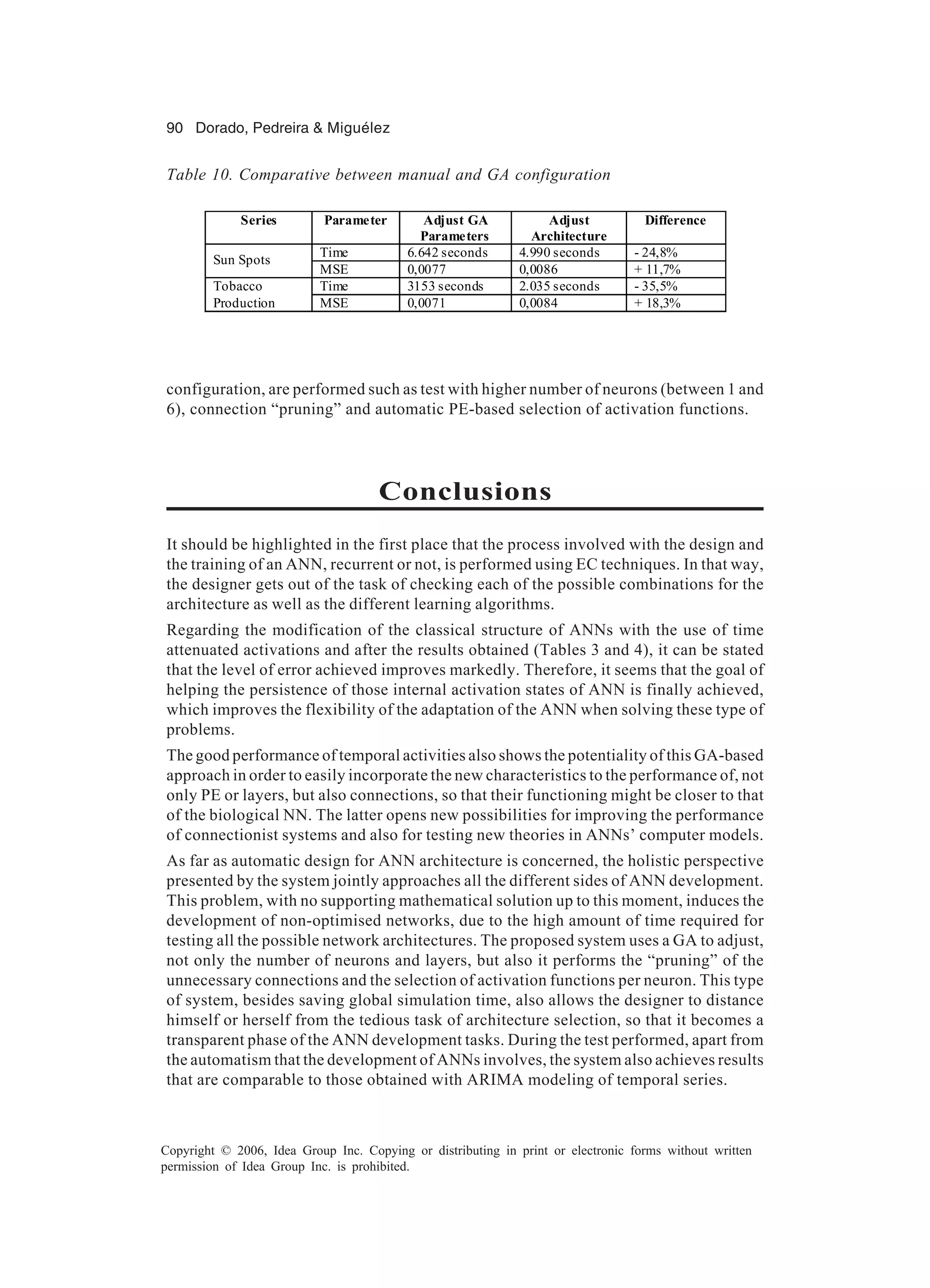 90 Dorado, Pedreira & Miguélez Copyright © 2006, Idea Group Inc. Copying or distributing in print or electronic forms without written permission of Idea Group Inc. is prohibited. configuration, are performed such as test with higher number of neurons (between 1 and 6), connection “pruning” and automatic PE-based selection of activation functions. Conclusions It should be highlighted in the first place that the process involved with the design and the training of an ANN, recurrent or not, is performed using EC techniques. In that way, the designer gets out of the task of checking each of the possible combinations for the architecture as well as the different learning algorithms. Regarding the modification of the classical structure of ANNs with the use of time attenuated activations and after the results obtained (Tables 3 and 4), it can be stated that the level of error achieved improves markedly. Therefore, it seems that the goal of helping the persistence of those internal activation states of ANN is finally achieved, which improves the flexibility of the adaptation of the ANN when solving these type of problems. The good performance of temporal activities also shows the potentiality of this GA-based approach in order to easily incorporate the new characteristics to the performance of, not only PE or layers, but also connections, so that their functioning might be closer to that of the biological NN. The latter opens new possibilities for improving the performance of connectionist systems and also for testing new theories in ANNs’ computer models. As far as automatic design for ANN architecture is concerned, the holistic perspective presented by the system jointly approaches all the different sides of ANN development. This problem, with no supporting mathematical solution up to this moment, induces the development of non-optimised networks, due to the high amount of time required for testing all the possible network architectures. The proposed system uses a GA to adjust, not only the number of neurons and layers, but also it performs the “pruning” of the unnecessary connections and the selection of activation functions per neuron. This type of system, besides saving global simulation time, also allows the designer to distance himself or herself from the tedious task of architecture selection, so that it becomes a transparent phase of the ANN development tasks. During the test performed, apart from the automatism that the development of ANNs involves, the system also achieves results that are comparable to those obtained with ARIMA modeling of temporal series. Table 10. Comparative between manual and GA configuration Series Parameter Adjust GA Parameters Adjust Architecture Difference Time 6.642 seconds 4.990 seconds - 24,8% Sun Spots MSE 0,0077 0,0086 + 11,7% Time 3153 seconds 2.035 seconds - 35,5%Tobacco Production MSE 0,0071 0,0084 + 18,3% 