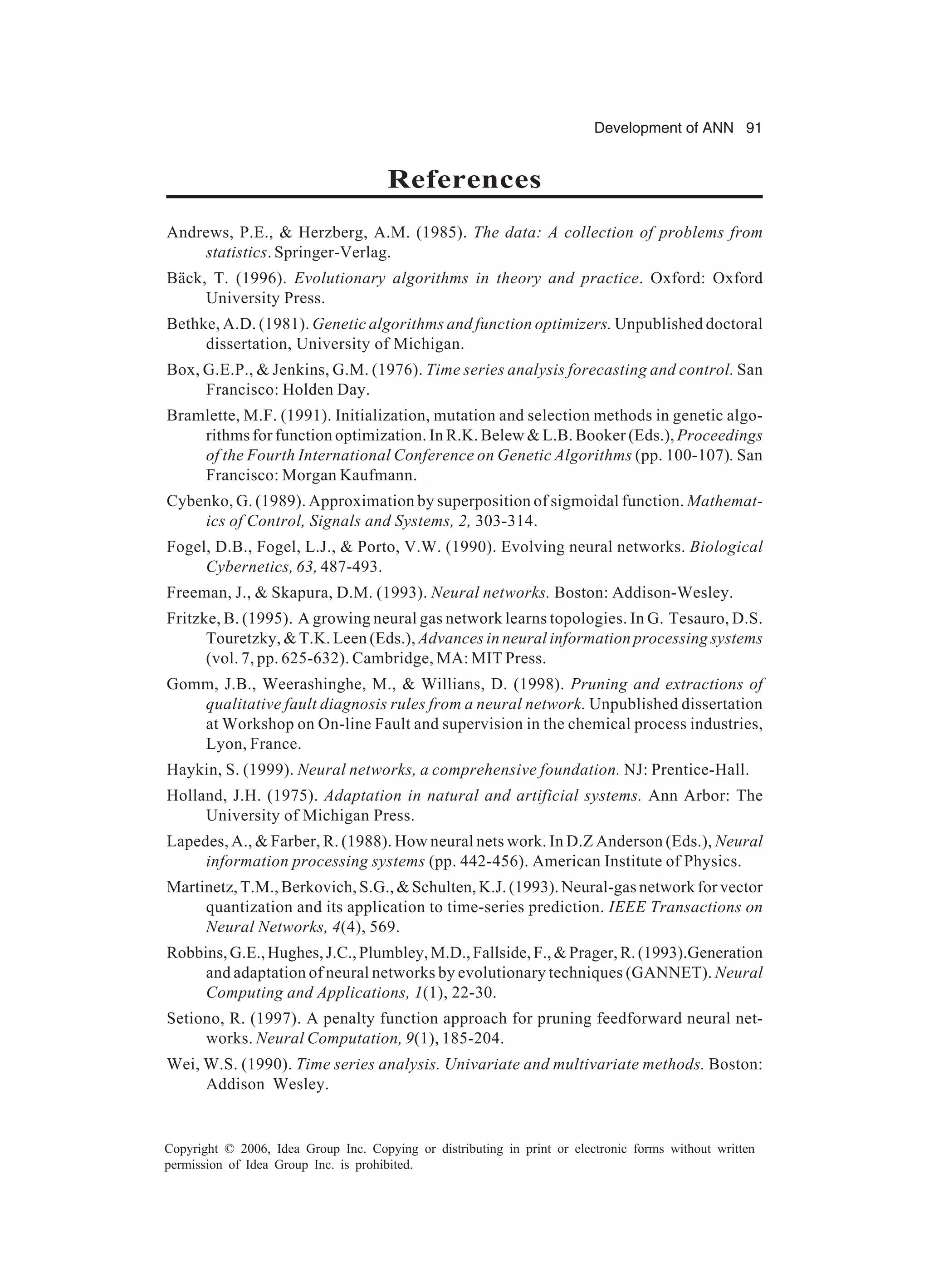 Development of ANN 91 Copyright © 2006, Idea Group Inc. Copying or distributing in print or electronic forms without written permission of Idea Group Inc. is prohibited. References Andrews, P.E., & Herzberg, A.M. (1985). The data: A collection of problems from statistics. Springer-Verlag. Bäck, T. (1996). Evolutionary algorithms in theory and practice. Oxford: Oxford University Press. Bethke, A.D. (1981). Genetic algorithms and function optimizers. Unpublished doctoral dissertation, University of Michigan. Box, G.E.P., & Jenkins, G.M. (1976). Time series analysis forecasting and control. San Francisco: Holden Day. Bramlette, M.F. (1991). Initialization, mutation and selection methods in genetic algo- rithms for function optimization. In R.K. Belew & L.B. Booker (Eds.), Proceedings of the Fourth International Conference on Genetic Algorithms (pp. 100-107). San Francisco: Morgan Kaufmann. Cybenko, G. (1989). Approximation by superposition of sigmoidal function. Mathemat- ics of Control, Signals and Systems, 2, 303-314. Fogel, D.B., Fogel, L.J., & Porto, V.W. (1990). Evolving neural networks. Biological Cybernetics, 63, 487-493. Freeman, J., & Skapura, D.M. (1993). Neural networks. Boston: Addison-Wesley. Fritzke, B. (1995). A growing neural gas network learns topologies. In G. Tesauro, D.S. Touretzky, & T.K. Leen (Eds.), Advances in neural information processing systems (vol. 7, pp. 625-632). Cambridge, MA: MIT Press. Gomm, J.B., Weerashinghe, M., & Willians, D. (1998). Pruning and extractions of qualitative fault diagnosis rules from a neural network. Unpublished dissertation at Workshop on On-line Fault and supervision in the chemical process industries, Lyon, France. Haykin, S. (1999). Neural networks, a comprehensive foundation. NJ: Prentice-Hall. Holland, J.H. (1975). Adaptation in natural and artificial systems. Ann Arbor: The University of Michigan Press. Lapedes, A., & Farber, R. (1988). How neural nets work. In D.Z Anderson (Eds.), Neural information processing systems (pp. 442-456). American Institute of Physics. Martinetz, T.M., Berkovich, S.G., & Schulten, K.J. (1993). Neural-gas network for vector quantization and its application to time-series prediction. IEEE Transactions on Neural Networks, 4(4), 569. Robbins,G.E.,Hughes,J.C.,Plumbley,M.D.,Fallside,F.,&Prager,R.(1993).Generation and adaptation of neural networks by evolutionary techniques (GANNET). Neural Computing and Applications, 1(1), 22-30. Setiono, R. (1997). A penalty function approach for pruning feedforward neural net- works. Neural Computation, 9(1), 185-204. Wei, W.S. (1990). Time series analysis. Univariate and multivariate methods. Boston: Addison Wesley. 