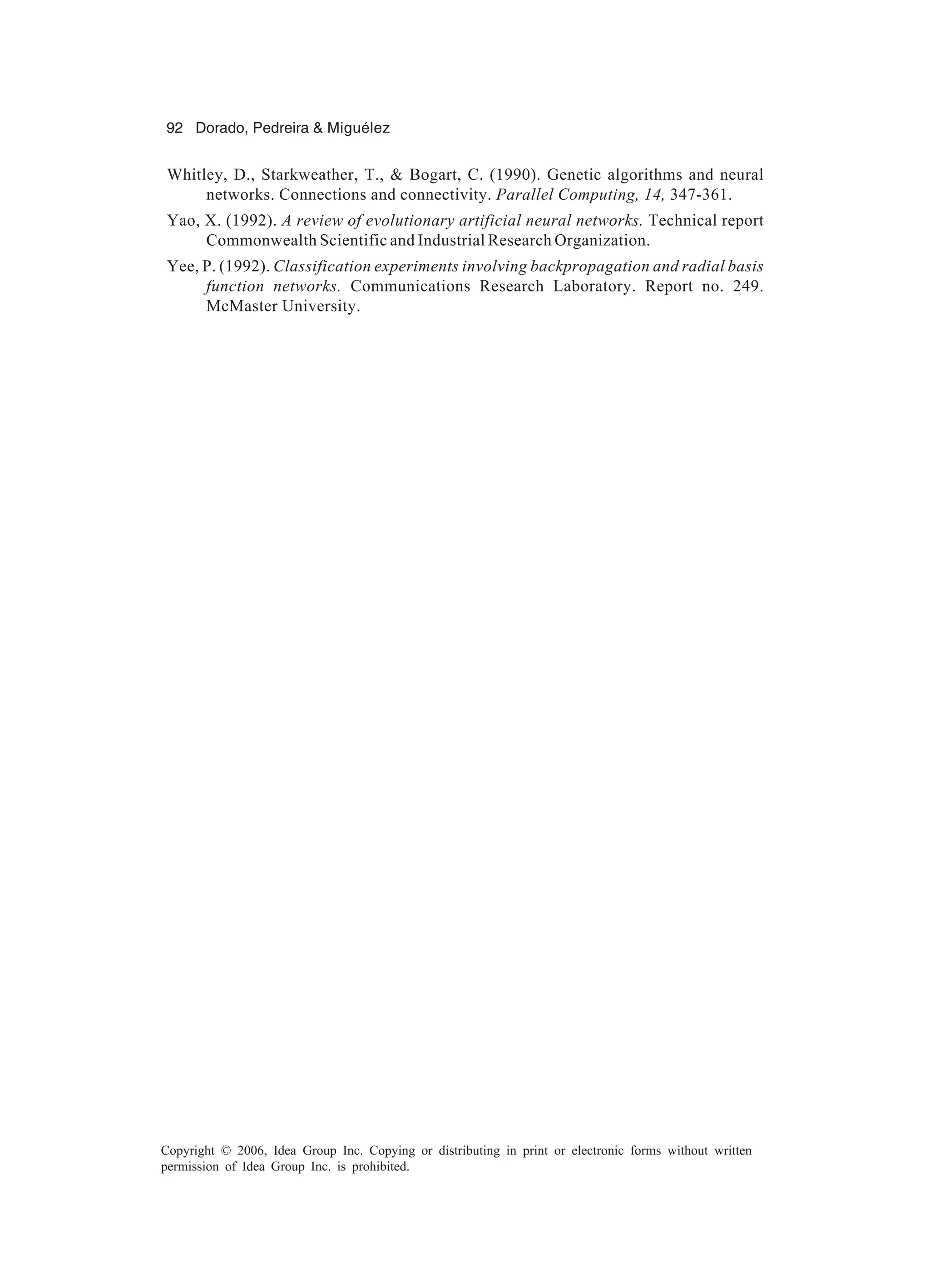 92 Dorado, Pedreira & Miguélez Copyright © 2006, Idea Group Inc. Copying or distributing in print or electronic forms without written permission of Idea Group Inc. is prohibited. Whitley, D., Starkweather, T., & Bogart, C. (1990). Genetic algorithms and neural networks. Connections and connectivity. Parallel Computing, 14, 347-361. Yao, X. (1992). A review of evolutionary artificial neural networks. Technical report Commonwealth Scientific and Industrial Research Organization. Yee, P. (1992). Classification experiments involving backpropagation and radial basis function networks. Communications Research Laboratory. Report no. 249. McMaster University. 