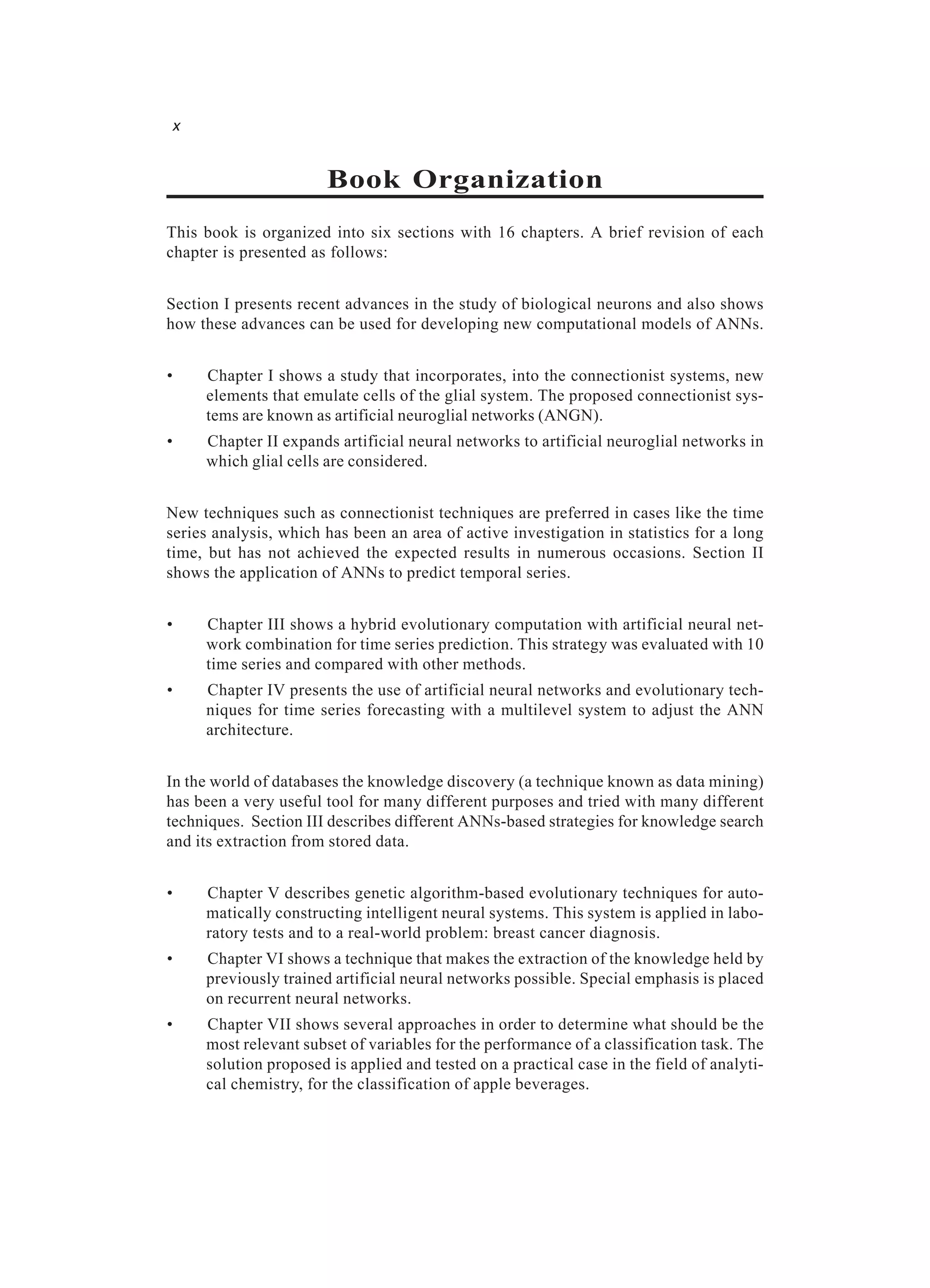 x Book Organization This book is organized into six sections with 16 chapters. A brief revision of each chapter is presented as follows: Section I presents recent advances in the study of biological neurons and also shows how these advances can be used for developing new computational models of ANNs. • Chapter I shows a study that incorporates, into the connectionist systems, new elements that emulate cells of the glial system. The proposed connectionist sys- tems are known as artificial neuroglial networks (ANGN). • Chapter II expands artificial neural networks to artificial neuroglial networks in which glial cells are considered. New techniques such as connectionist techniques are preferred in cases like the time series analysis, which has been an area of active investigation in statistics for a long time, but has not achieved the expected results in numerous occasions. Section II shows the application of ANNs to predict temporal series. • Chapter III shows a hybrid evolutionary computation with artificial neural net- work combination for time series prediction. This strategy was evaluated with 10 time series and compared with other methods. • Chapter IV presents the use of artificial neural networks and evolutionary tech- niques for time series forecasting with a multilevel system to adjust the ANN architecture. In the world of databases the knowledge discovery (a technique known as data mining) has been a very useful tool for many different purposes and tried with many different techniques. Section III describes different ANNs-based strategies for knowledge search and its extraction from stored data. • Chapter V describes genetic algorithm-based evolutionary techniques for auto- matically constructing intelligent neural systems. This system is applied in labo- ratory tests and to a real-world problem: breast cancer diagnosis. • Chapter VI shows a technique that makes the extraction of the knowledge held by previously trained artificial neural networks possible. Special emphasis is placed on recurrent neural networks. • Chapter VII shows several approaches in order to determine what should be the most relevant subset of variables for the performance of a classification task. The solution proposed is applied and tested on a practical case in the field of analyti- cal chemistry, for the classification of apple beverages. 