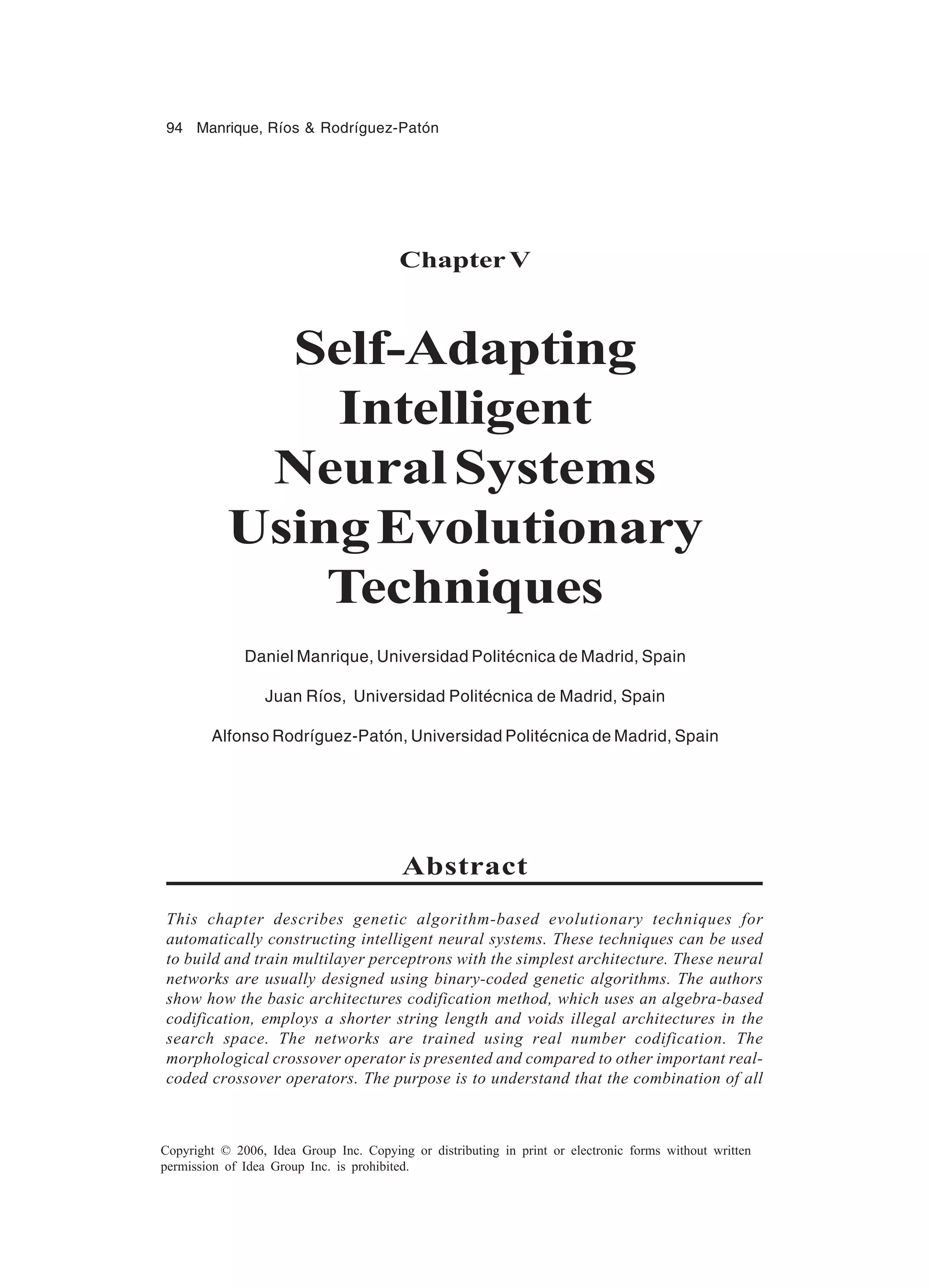 94 Manrique, Ríos & Rodríguez-Patón Copyright © 2006, Idea Group Inc. Copying or distributing in print or electronic forms without written permission of Idea Group Inc. is prohibited. Chapter V Self-Adapting Intelligent NeuralSystems UsingEvolutionary Techniques Daniel Manrique, Universidad Politécnica de Madrid, Spain Juan Ríos, Universidad Politécnica de Madrid, Spain Alfonso Rodríguez-Patón, Universidad Politécnica de Madrid, Spain Abstract This chapter describes genetic algorithm-based evolutionary techniques for automatically constructing intelligent neural systems. These techniques can be used to build and train multilayer perceptrons with the simplest architecture. These neural networks are usually designed using binary-coded genetic algorithms. The authors show how the basic architectures codification method, which uses an algebra-based codification, employs a shorter string length and voids illegal architectures in the search space. The networks are trained using real number codification. The morphological crossover operator is presented and compared to other important real- coded crossover operators. The purpose is to understand that the combination of all 