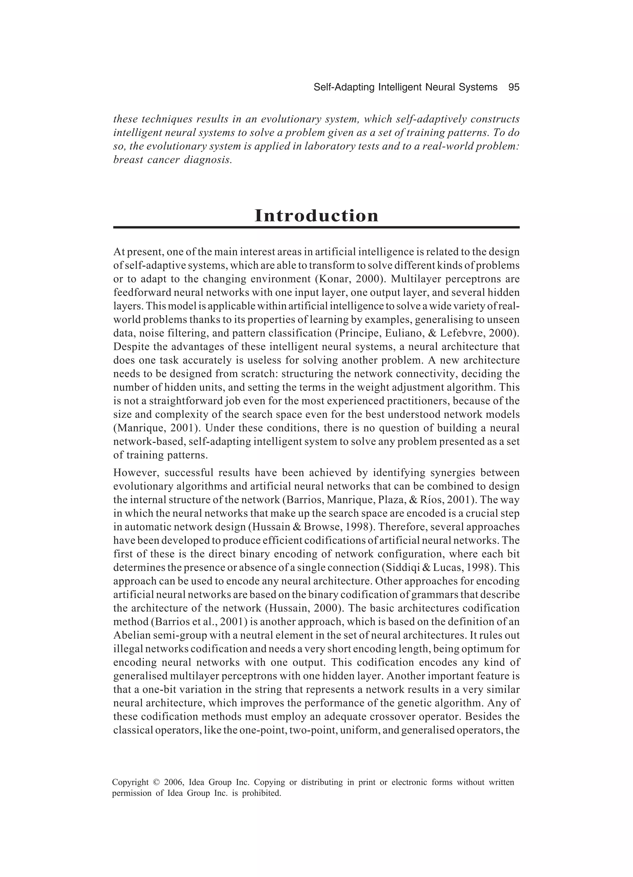 Self-Adapting Intelligent Neural Systems 95 Copyright © 2006, Idea Group Inc. Copying or distributing in print or electronic forms without written permission of Idea Group Inc. is prohibited. these techniques results in an evolutionary system, which self-adaptively constructs intelligent neural systems to solve a problem given as a set of training patterns. To do so, the evolutionary system is applied in laboratory tests and to a real-world problem: breast cancer diagnosis. Introduction At present, one of the main interest areas in artificial intelligence is related to the design of self-adaptive systems, which are able to transform to solve different kinds of problems or to adapt to the changing environment (Konar, 2000). Multilayer perceptrons are feedforward neural networks with one input layer, one output layer, and several hidden layers. This model is applicable within artificial intelligence to solve a wide variety of real- world problems thanks to its properties of learning by examples, generalising to unseen data, noise filtering, and pattern classification (Principe, Euliano, & Lefebvre, 2000). Despite the advantages of these intelligent neural systems, a neural architecture that does one task accurately is useless for solving another problem. A new architecture needs to be designed from scratch: structuring the network connectivity, deciding the number of hidden units, and setting the terms in the weight adjustment algorithm. This is not a straightforward job even for the most experienced practitioners, because of the size and complexity of the search space even for the best understood network models (Manrique, 2001). Under these conditions, there is no question of building a neural network-based, self-adapting intelligent system to solve any problem presented as a set of training patterns. However, successful results have been achieved by identifying synergies between evolutionary algorithms and artificial neural networks that can be combined to design the internal structure of the network (Barrios, Manrique, Plaza, & Ríos, 2001). The way in which the neural networks that make up the search space are encoded is a crucial step in automatic network design (Hussain & Browse, 1998). Therefore, several approaches have been developed to produce efficient codifications of artificial neural networks. The first of these is the direct binary encoding of network configuration, where each bit determines the presence or absence of a single connection (Siddiqi & Lucas, 1998). This approach can be used to encode any neural architecture. Other approaches for encoding artificial neural networks are based on the binary codification of grammars that describe the architecture of the network (Hussain, 2000). The basic architectures codification method (Barrios et al., 2001) is another approach, which is based on the definition of an Abelian semi-group with a neutral element in the set of neural architectures. It rules out illegal networks codification and needs a very short encoding length, being optimum for encoding neural networks with one output. This codification encodes any kind of generalised multilayer perceptrons with one hidden layer. Another important feature is that a one-bit variation in the string that represents a network results in a very similar neural architecture, which improves the performance of the genetic algorithm. Any of these codification methods must employ an adequate crossover operator. Besides the classical operators, like the one-point, two-point, uniform, and generalised operators, the 