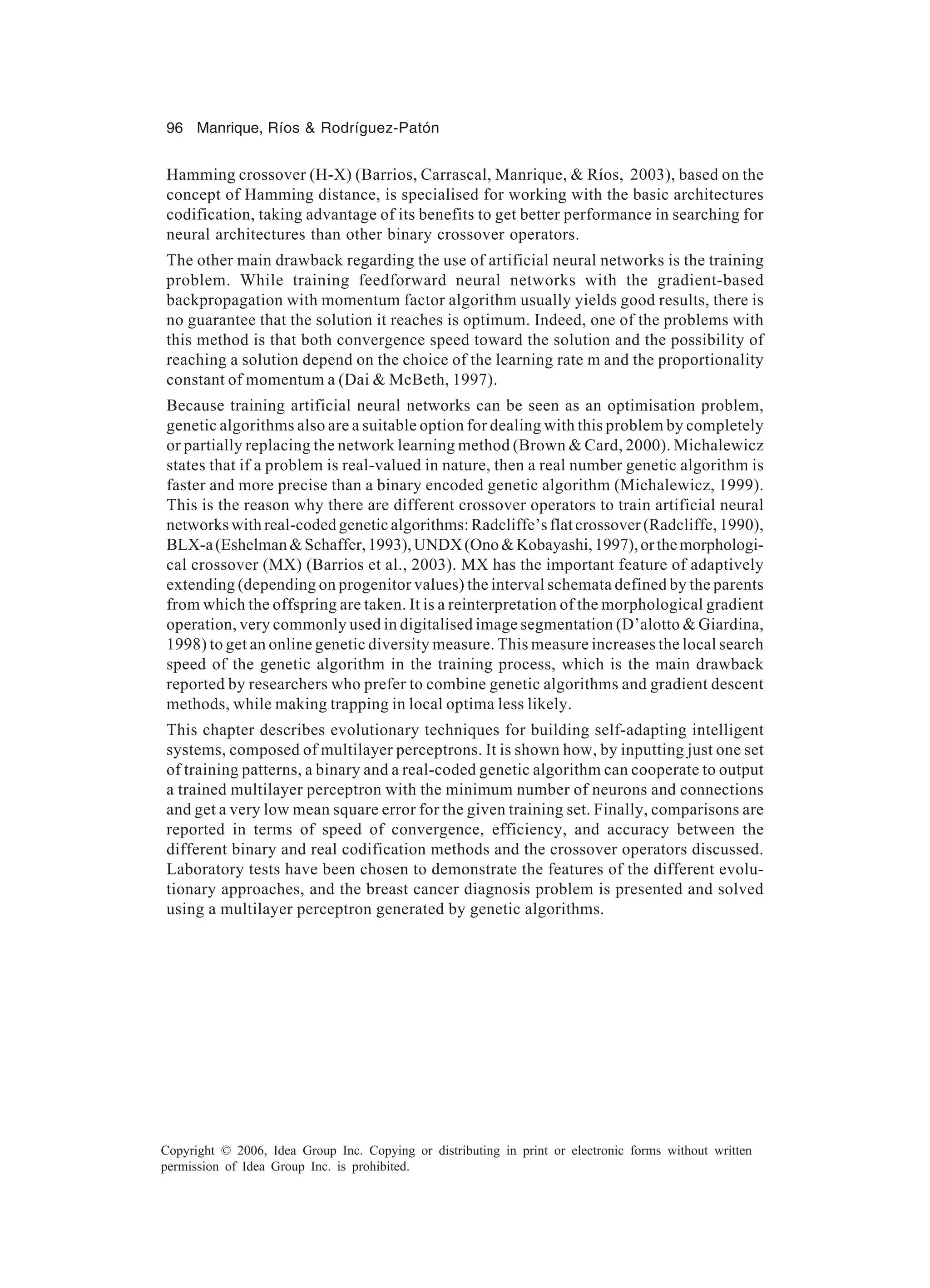 96 Manrique, Ríos & Rodríguez-Patón Copyright © 2006, Idea Group Inc. Copying or distributing in print or electronic forms without written permission of Idea Group Inc. is prohibited. Hamming crossover (H-X) (Barrios, Carrascal, Manrique, & Ríos, 2003), based on the concept of Hamming distance, is specialised for working with the basic architectures codification, taking advantage of its benefits to get better performance in searching for neural architectures than other binary crossover operators. The other main drawback regarding the use of artificial neural networks is the training problem. While training feedforward neural networks with the gradient-based backpropagation with momentum factor algorithm usually yields good results, there is no guarantee that the solution it reaches is optimum. Indeed, one of the problems with this method is that both convergence speed toward the solution and the possibility of reaching a solution depend on the choice of the learning rate m and the proportionality constant of momentum a (Dai & McBeth, 1997). Because training artificial neural networks can be seen as an optimisation problem, genetic algorithms also are a suitable option for dealing with this problem by completely or partially replacing the network learning method (Brown & Card, 2000). Michalewicz states that if a problem is real-valued in nature, then a real number genetic algorithm is faster and more precise than a binary encoded genetic algorithm (Michalewicz, 1999). This is the reason why there are different crossover operators to train artificial neural networks with real-coded genetic algorithms: Radcliffe’s flat crossover (Radcliffe, 1990), BLX-a(Eshelman&Schaffer,1993),UNDX(Ono&Kobayashi,1997),orthemorphologi- cal crossover (MX) (Barrios et al., 2003). MX has the important feature of adaptively extending (depending on progenitor values) the interval schemata defined by the parents from which the offspring are taken. It is a reinterpretation of the morphological gradient operation, very commonly used in digitalised image segmentation (D’alotto & Giardina, 1998) to get an online genetic diversity measure. This measure increases the local search speed of the genetic algorithm in the training process, which is the main drawback reported by researchers who prefer to combine genetic algorithms and gradient descent methods, while making trapping in local optima less likely. This chapter describes evolutionary techniques for building self-adapting intelligent systems, composed of multilayer perceptrons. It is shown how, by inputting just one set of training patterns, a binary and a real-coded genetic algorithm can cooperate to output a trained multilayer perceptron with the minimum number of neurons and connections and get a very low mean square error for the given training set. Finally, comparisons are reported in terms of speed of convergence, efficiency, and accuracy between the different binary and real codification methods and the crossover operators discussed. Laboratory tests have been chosen to demonstrate the features of the different evolu- tionary approaches, and the breast cancer diagnosis problem is presented and solved using a multilayer perceptron generated by genetic algorithms. 