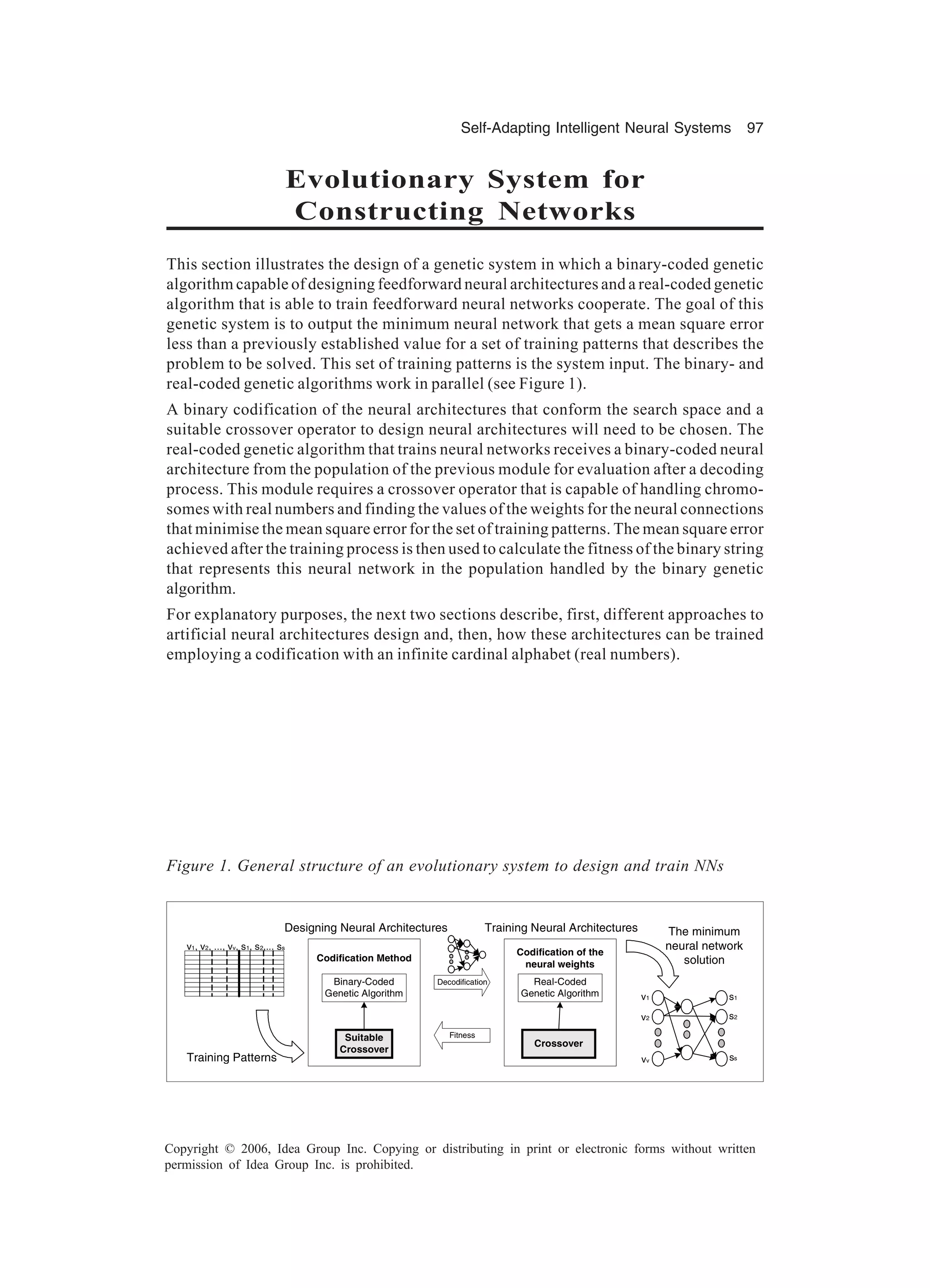 Self-Adapting Intelligent Neural Systems 97 Copyright © 2006, Idea Group Inc. Copying or distributing in print or electronic forms without written permission of Idea Group Inc. is prohibited. Evolutionary System for Constructing Networks This section illustrates the design of a genetic system in which a binary-coded genetic algorithm capable of designing feedforward neural architectures and a real-coded genetic algorithm that is able to train feedforward neural networks cooperate. The goal of this genetic system is to output the minimum neural network that gets a mean square error less than a previously established value for a set of training patterns that describes the problem to be solved. This set of training patterns is the system input. The binary- and real-coded genetic algorithms work in parallel (see Figure 1). A binary codification of the neural architectures that conform the search space and a suitable crossover operator to design neural architectures will need to be chosen. The real-coded genetic algorithm that trains neural networks receives a binary-coded neural architecture from the population of the previous module for evaluation after a decoding process. This module requires a crossover operator that is capable of handling chromo- somes with real numbers and finding the values of the weights for the neural connections that minimise the mean square error for the set of training patterns. The mean square error achieved after the training process is then used to calculate the fitness of the binary string that represents this neural network in the population handled by the binary genetic algorithm. For explanatory purposes, the next two sections describe, first, different approaches to artificial neural architectures design and, then, how these architectures can be trained employing a codification with an infinite cardinal alphabet (real numbers). Figure 1. General structure of an evolutionary system to design and train NNs v1 vv v2 s1 ss s2 Binary-Coded Genetic Algorithm Suitable Crossover Codification Method Designing Neural Architectures Real-Coded Genetic Algorithm Crossover Training Neural Architectures Decodification Fitness v1, v2, ..., vv, s1, s2,... ss The minimum neural network solution Codification of the neural weights Training Patterns 