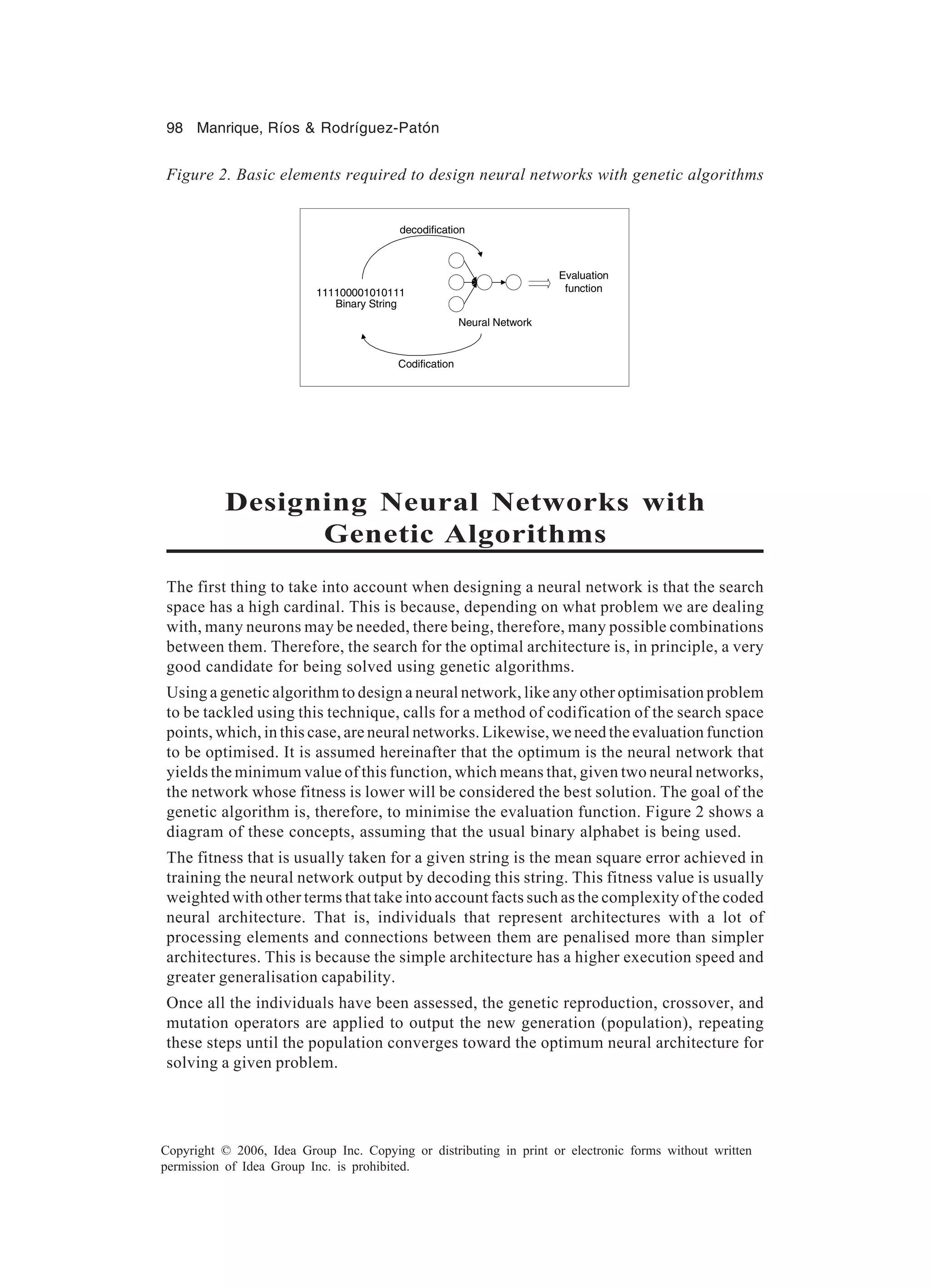 98 Manrique, Ríos & Rodríguez-Patón Copyright © 2006, Idea Group Inc. Copying or distributing in print or electronic forms without written permission of Idea Group Inc. is prohibited. Designing Neural Networks with Genetic Algorithms The first thing to take into account when designing a neural network is that the search space has a high cardinal. This is because, depending on what problem we are dealing with, many neurons may be needed, there being, therefore, many possible combinations between them. Therefore, the search for the optimal architecture is, in principle, a very good candidate for being solved using genetic algorithms. Using a genetic algorithm to design a neural network, like any other optimisation problem to be tackled using this technique, calls for a method of codification of the search space points, which, in this case, are neural networks. Likewise, we need the evaluation function to be optimised. It is assumed hereinafter that the optimum is the neural network that yields the minimum value of this function, which means that, given two neural networks, the network whose fitness is lower will be considered the best solution. The goal of the genetic algorithm is, therefore, to minimise the evaluation function. Figure 2 shows a diagram of these concepts, assuming that the usual binary alphabet is being used. The fitness that is usually taken for a given string is the mean square error achieved in training the neural network output by decoding this string. This fitness value is usually weighted with other terms that take into account facts such as the complexity of the coded neural architecture. That is, individuals that represent architectures with a lot of processing elements and connections between them are penalised more than simpler architectures. This is because the simple architecture has a higher execution speed and greater generalisation capability. Once all the individuals have been assessed, the genetic reproduction, crossover, and mutation operators are applied to output the new generation (population), repeating these steps until the population converges toward the optimum neural architecture for solving a given problem. Figure 2. Basic elements required to design neural networks with genetic algorithms 111100001010111 Binary String Neural Network decodification Codification Evaluation function 
