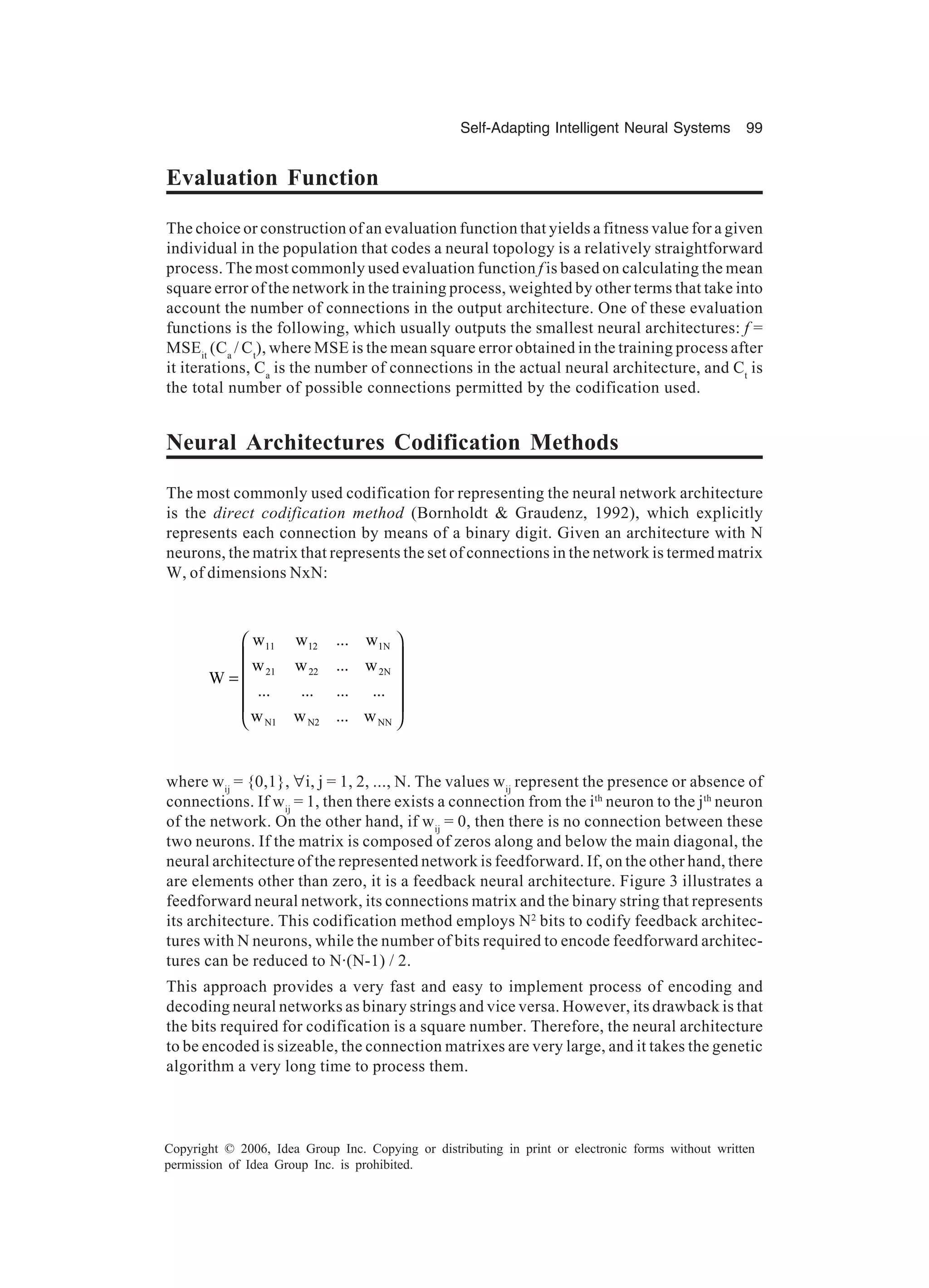 Self-Adapting Intelligent Neural Systems 99 Copyright © 2006, Idea Group Inc. Copying or distributing in print or electronic forms without written permission of Idea Group Inc. is prohibited. Evaluation Function The choice or construction of an evaluation function that yields a fitness value for a given individual in the population that codes a neural topology is a relatively straightforward process. The most commonly used evaluation function f is based on calculating the mean square error of the network in the training process, weighted by other terms that take into account the number of connections in the output architecture. One of these evaluation functions is the following, which usually outputs the smallest neural architectures: f = MSEit (Ca / Ct ), where MSE is the mean square error obtained in the training process after it iterations, Ca is the number of connections in the actual neural architecture, and Ct is the total number of possible connections permitted by the codification used. Neural Architectures Codification Methods The most commonly used codification for representing the neural network architecture is the direct codification method (Bornholdt & Graudenz, 1992), which explicitly represents each connection by means of a binary digit. Given an architecture with N neurons, the matrix that represents the set of connections in the network is termed matrix W, of dimensions NxN: 11 12 1N 21 22 2N N1 N2 NN w w ... w w w ... w W ... ... ... ... w w ... w      =       where wij = {0,1}, ∀i, j = 1, 2, ..., N. The values wij represent the presence or absence of connections. If wij = 1, then there exists a connection from the ith neuron to the jth neuron of the network. On the other hand, if wij = 0, then there is no connection between these two neurons. If the matrix is composed of zeros along and below the main diagonal, the neural architecture of the represented network is feedforward. If, on the other hand, there are elements other than zero, it is a feedback neural architecture. Figure 3 illustrates a feedforward neural network, its connections matrix and the binary string that represents its architecture. This codification method employs N2 bits to codify feedback architec- tures with N neurons, while the number of bits required to encode feedforward architec- tures can be reduced to N·(N-1) / 2. This approach provides a very fast and easy to implement process of encoding and decoding neural networks as binary strings and vice versa. However, its drawback is that the bits required for codification is a square number. Therefore, the neural architecture to be encoded is sizeable, the connection matrixes are very large, and it takes the genetic algorithm a very long time to process them. 