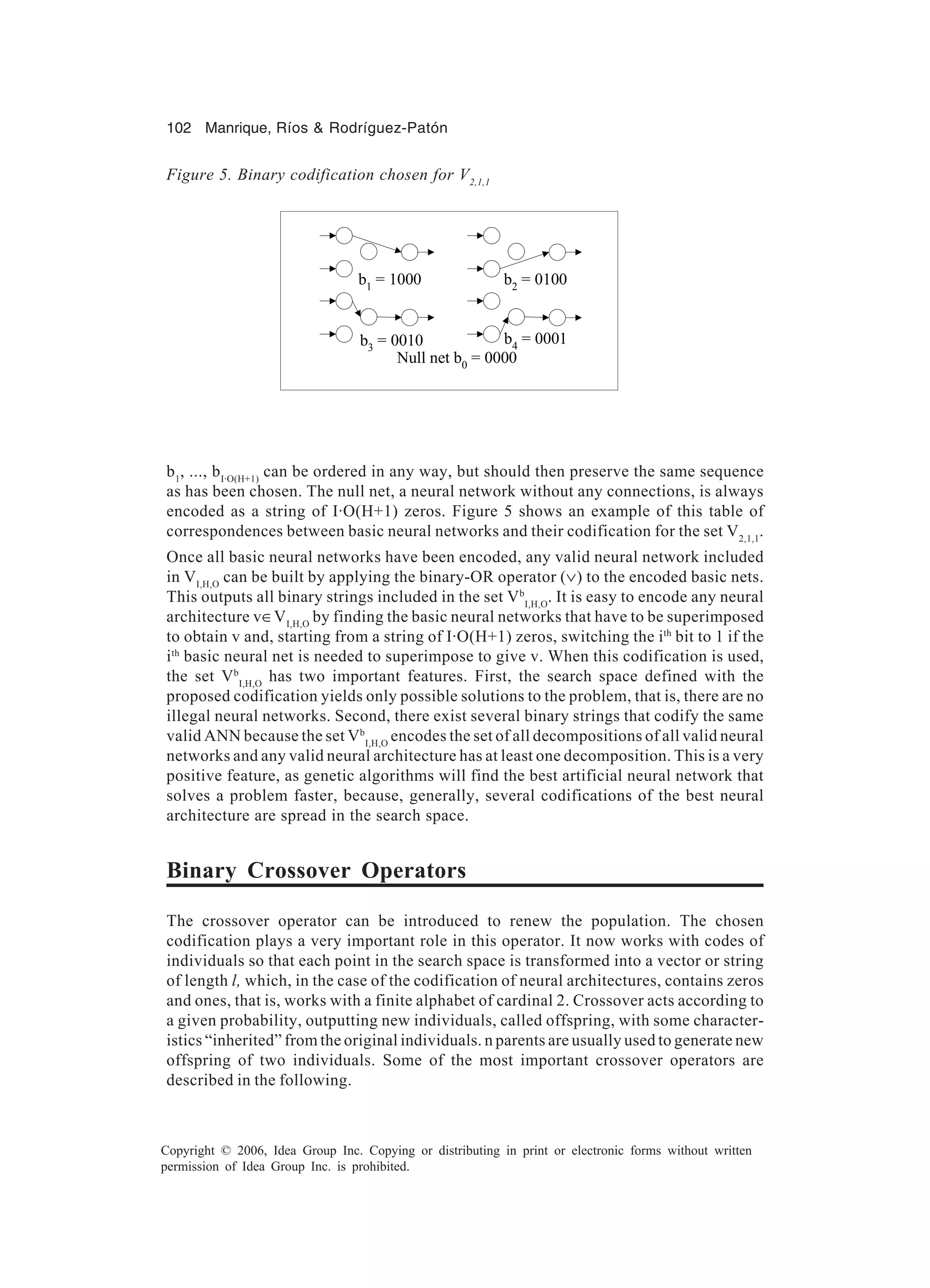 102 Manrique, Ríos & Rodríguez-Patón Copyright © 2006, Idea Group Inc. Copying or distributing in print or electronic forms without written permission of Idea Group Inc. is prohibited. b1 , ..., bI·O(H+1) can be ordered in any way, but should then preserve the same sequence as has been chosen. The null net, a neural network without any connections, is always encoded as a string of I·O(H+1) zeros. Figure 5 shows an example of this table of correspondences between basic neural networks and their codification for the set V2,1,1 . Once all basic neural networks have been encoded, any valid neural network included in VI,H,O can be built by applying the binary-OR operator (∨) to the encoded basic nets. This outputs all binary strings included in the set Vb I,H,O . It is easy to encode any neural architecture v∈VI,H,O by finding the basic neural networks that have to be superimposed to obtain v and, starting from a string of I·O(H+1) zeros, switching the ith bit to 1 if the ith basic neural net is needed to superimpose to give v. When this codification is used, the set Vb I,H,O has two important features. First, the search space defined with the proposed codification yields only possible solutions to the problem, that is, there are no illegal neural networks. Second, there exist several binary strings that codify the same valid ANN because the set Vb I,H,O encodes the set of all decompositions of all valid neural networks and any valid neural architecture has at least one decomposition. This is a very positive feature, as genetic algorithms will find the best artificial neural network that solves a problem faster, because, generally, several codifications of the best neural architecture are spread in the search space. Binary Crossover Operators The crossover operator can be introduced to renew the population. The chosen codification plays a very important role in this operator. It now works with codes of individuals so that each point in the search space is transformed into a vector or string of length l, which, in the case of the codification of neural architectures, contains zeros and ones, that is, works with a finite alphabet of cardinal 2. Crossover acts according to a given probability, outputting new individuals, called offspring, with some character- istics “inherited” from the original individuals. n parents are usually used to generate new offspring of two individuals. Some of the most important crossover operators are described in the following. Figure 5. Binary codification chosen for V2,1,1 Null net b0 = 0000 b1 = 1000 b2 = 0100 b3 = 0010 b4 = 0001 