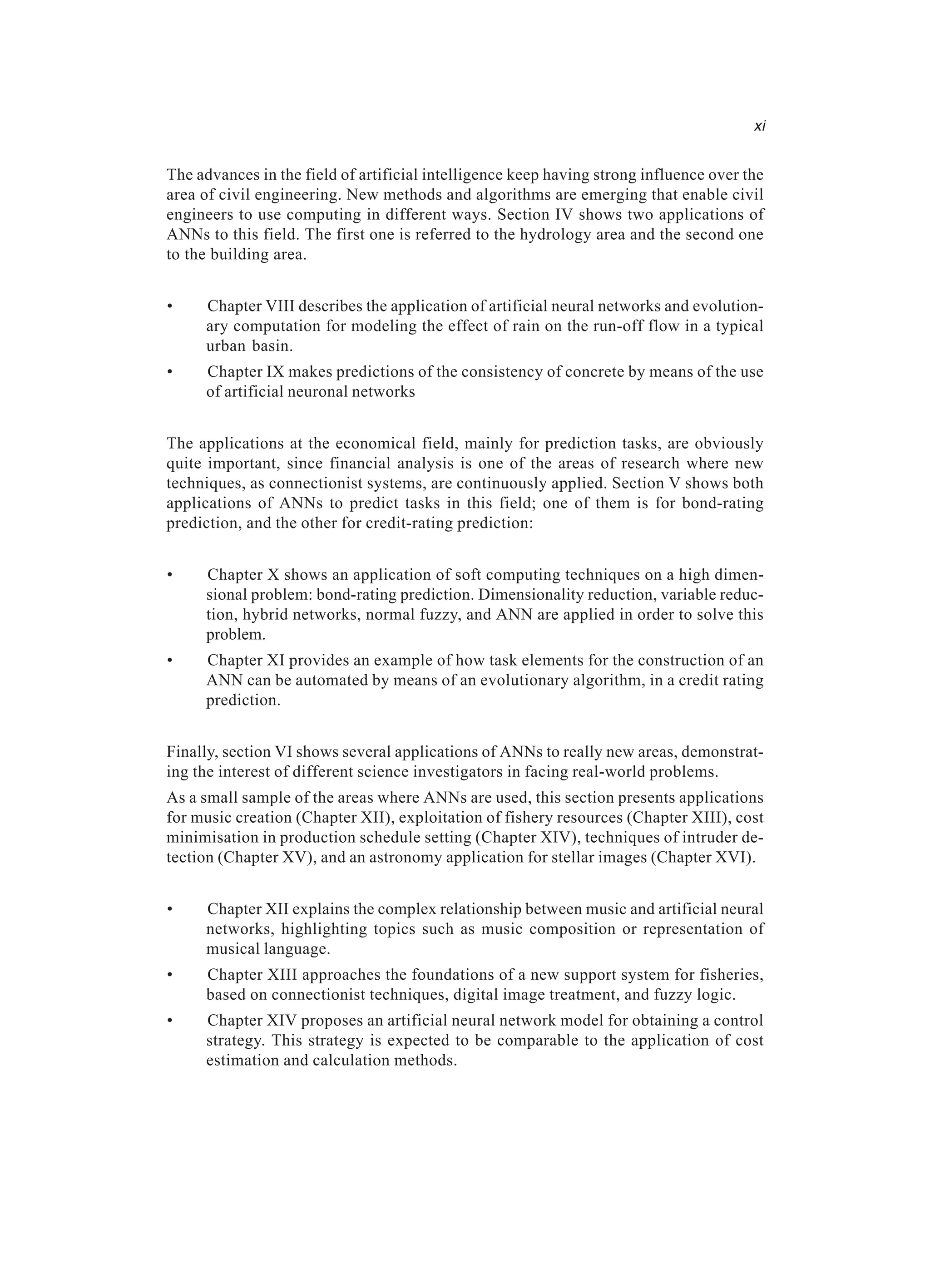 xi The advances in the field of artificial intelligence keep having strong influence over the area of civil engineering. New methods and algorithms are emerging that enable civil engineers to use computing in different ways. Section IV shows two applications of ANNs to this field. The first one is referred to the hydrology area and the second one to the building area. • Chapter VIII describes the application of artificial neural networks and evolution- ary computation for modeling the effect of rain on the run-off flow in a typical urban basin. • Chapter IX makes predictions of the consistency of concrete by means of the use of artificial neuronal networks The applications at the economical field, mainly for prediction tasks, are obviously quite important, since financial analysis is one of the areas of research where new techniques, as connectionist systems, are continuously applied. Section V shows both applications of ANNs to predict tasks in this field; one of them is for bond-rating prediction, and the other for credit-rating prediction: • Chapter X shows an application of soft computing techniques on a high dimen- sional problem: bond-rating prediction. Dimensionality reduction, variable reduc- tion, hybrid networks, normal fuzzy, and ANN are applied in order to solve this problem. • Chapter XI provides an example of how task elements for the construction of an ANN can be automated by means of an evolutionary algorithm, in a credit rating prediction. Finally, section VI shows several applications of ANNs to really new areas, demonstrat- ing the interest of different science investigators in facing real-world problems. As a small sample of the areas where ANNs are used, this section presents applications for music creation (Chapter XII), exploitation of fishery resources (Chapter XIII), cost minimisation in production schedule setting (Chapter XIV), techniques of intruder de- tection (Chapter XV), and an astronomy application for stellar images (Chapter XVI). • Chapter XII explains the complex relationship between music and artificial neural networks, highlighting topics such as music composition or representation of musical language. • Chapter XIII approaches the foundations of a new support system for fisheries, based on connectionist techniques, digital image treatment, and fuzzy logic. • Chapter XIV proposes an artificial neural network model for obtaining a control strategy. This strategy is expected to be comparable to the application of cost estimation and calculation methods. 