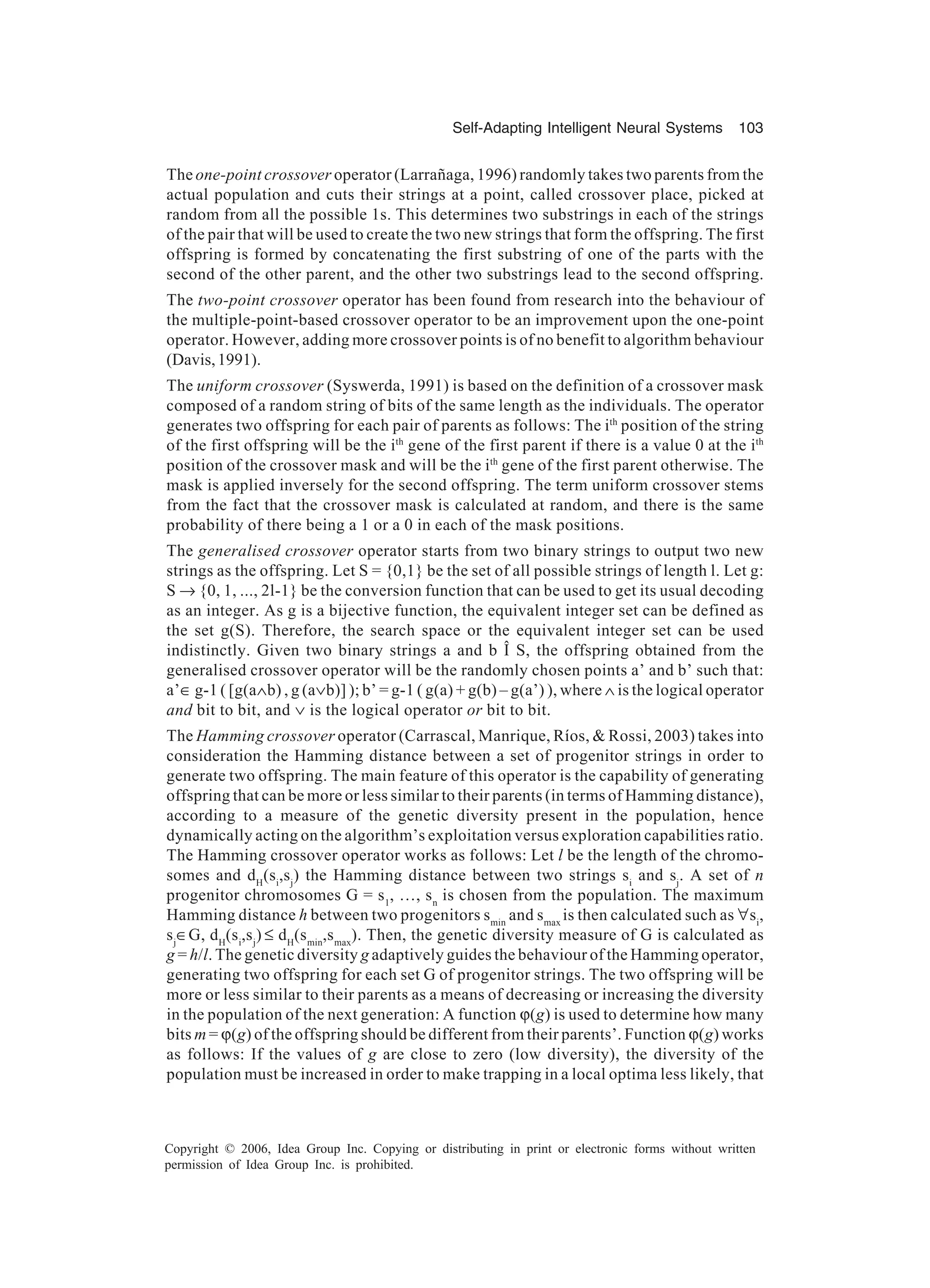 Self-Adapting Intelligent Neural Systems 103 Copyright © 2006, Idea Group Inc. Copying or distributing in print or electronic forms without written permission of Idea Group Inc. is prohibited. The one-point crossover operator (Larrañaga, 1996) randomly takes two parents from the actual population and cuts their strings at a point, called crossover place, picked at random from all the possible 1s. This determines two substrings in each of the strings of the pair that will be used to create the two new strings that form the offspring. The first offspring is formed by concatenating the first substring of one of the parts with the second of the other parent, and the other two substrings lead to the second offspring. The two-point crossover operator has been found from research into the behaviour of the multiple-point-based crossover operator to be an improvement upon the one-point operator. However, adding more crossover points is of no benefit to algorithm behaviour (Davis,1991). The uniform crossover (Syswerda, 1991) is based on the definition of a crossover mask composed of a random string of bits of the same length as the individuals. The operator generates two offspring for each pair of parents as follows: The ith position of the string of the first offspring will be the ith gene of the first parent if there is a value 0 at the ith position of the crossover mask and will be the ith gene of the first parent otherwise. The mask is applied inversely for the second offspring. The term uniform crossover stems from the fact that the crossover mask is calculated at random, and there is the same probability of there being a 1 or a 0 in each of the mask positions. The generalised crossover operator starts from two binary strings to output two new strings as the offspring. Let S = {0,1} be the set of all possible strings of length l. Let g: S → {0, 1, ..., 2l-1} be the conversion function that can be used to get its usual decoding as an integer. As g is a bijective function, the equivalent integer set can be defined as the set g(S). Therefore, the search space or the equivalent integer set can be used indistinctly. Given two binary strings a and b Î S, the offspring obtained from the generalised crossover operator will be the randomly chosen points a’ and b’ such that: a’∈ g-1 ( [g(a∧b) , g (a∨b)] ); b’ = g-1 ( g(a) + g(b) – g(a’) ), where ∧ is the logical operator and bit to bit, and ∨ is the logical operator or bit to bit. The Hamming crossover operator (Carrascal, Manrique, Ríos, & Rossi, 2003) takes into consideration the Hamming distance between a set of progenitor strings in order to generate two offspring. The main feature of this operator is the capability of generating offspring that can be more or less similar to their parents (in terms of Hamming distance), according to a measure of the genetic diversity present in the population, hence dynamically acting on the algorithm’s exploitation versus exploration capabilities ratio. The Hamming crossover operator works as follows: Let l be the length of the chromo- somes and dH (si ,sj ) the Hamming distance between two strings si and sj . A set of n progenitor chromosomes G = s1 , …, sn is chosen from the population. The maximum Hamming distance h between two progenitors smin and smax is then calculated such as ∀si , sj ∈G, dH (si ,sj ) ≤ dH (smin ,smax ). Then, the genetic diversity measure of G is calculated as g = h/l. The genetic diversity g adaptively guides the behaviour of the Hamming operator, generating two offspring for each set G of progenitor strings. The two offspring will be more or less similar to their parents as a means of decreasing or increasing the diversity in the population of the next generation: A function ϕ(g) is used to determine how many bits m = ϕ(g) of the offspring should be different from their parents’. Function ϕ(g) works as follows: If the values of g are close to zero (low diversity), the diversity of the population must be increased in order to make trapping in a local optima less likely, that 