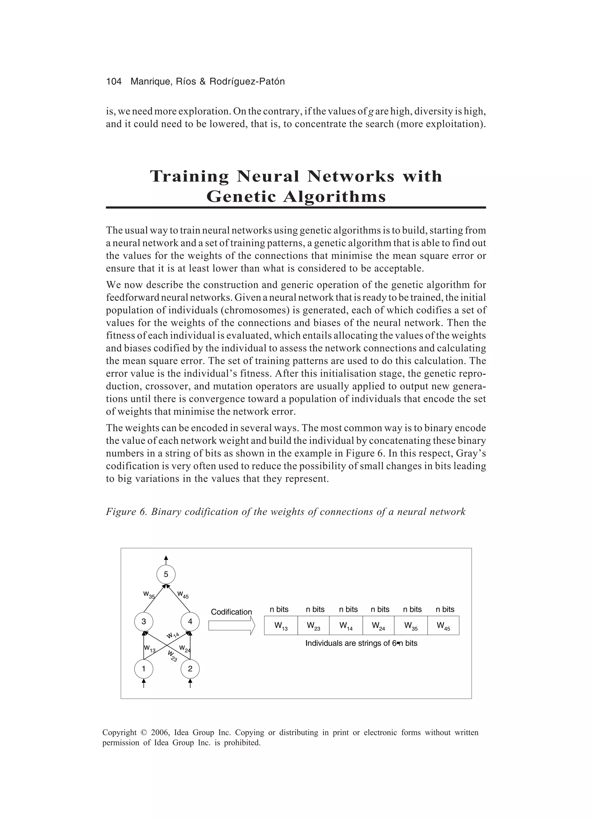 104 Manrique, Ríos & Rodríguez-Patón Copyright © 2006, Idea Group Inc. Copying or distributing in print or electronic forms without written permission of Idea Group Inc. is prohibited. is, we need more exploration. On the contrary, if the values of g are high, diversity is high, and it could need to be lowered, that is, to concentrate the search (more exploitation). Training Neural Networks with Genetic Algorithms The usual way to train neural networks using genetic algorithms is to build, starting from a neural network and a set of training patterns, a genetic algorithm that is able to find out the values for the weights of the connections that minimise the mean square error or ensure that it is at least lower than what is considered to be acceptable. We now describe the construction and generic operation of the genetic algorithm for feedforward neural networks. Given a neural network that is ready to be trained, the initial population of individuals (chromosomes) is generated, each of which codifies a set of values for the weights of the connections and biases of the neural network. Then the fitness of each individual is evaluated, which entails allocating the values of the weights and biases codified by the individual to assess the network connections and calculating the mean square error. The set of training patterns are used to do this calculation. The error value is the individual’s fitness. After this initialisation stage, the genetic repro- duction, crossover, and mutation operators are usually applied to output new genera- tions until there is convergence toward a population of individuals that encode the set of weights that minimise the network error. The weights can be encoded in several ways. The most common way is to binary encode the value of each network weight and build the individual by concatenating these binary numbers in a string of bits as shown in the example in Figure 6. In this respect, Gray’s codification is very often used to reduce the possibility of small changes in bits leading to big variations in the values that they represent. 1 2 5 43 w13 w 23 w14 w24 w45w35 Codification W13 W45W35W24W14W23 n bits n bitsn bitsn bitsn bitsn bits Individuals are strings of 6•n bits Figure 6. Binary codification of the weights of connections of a neural network 