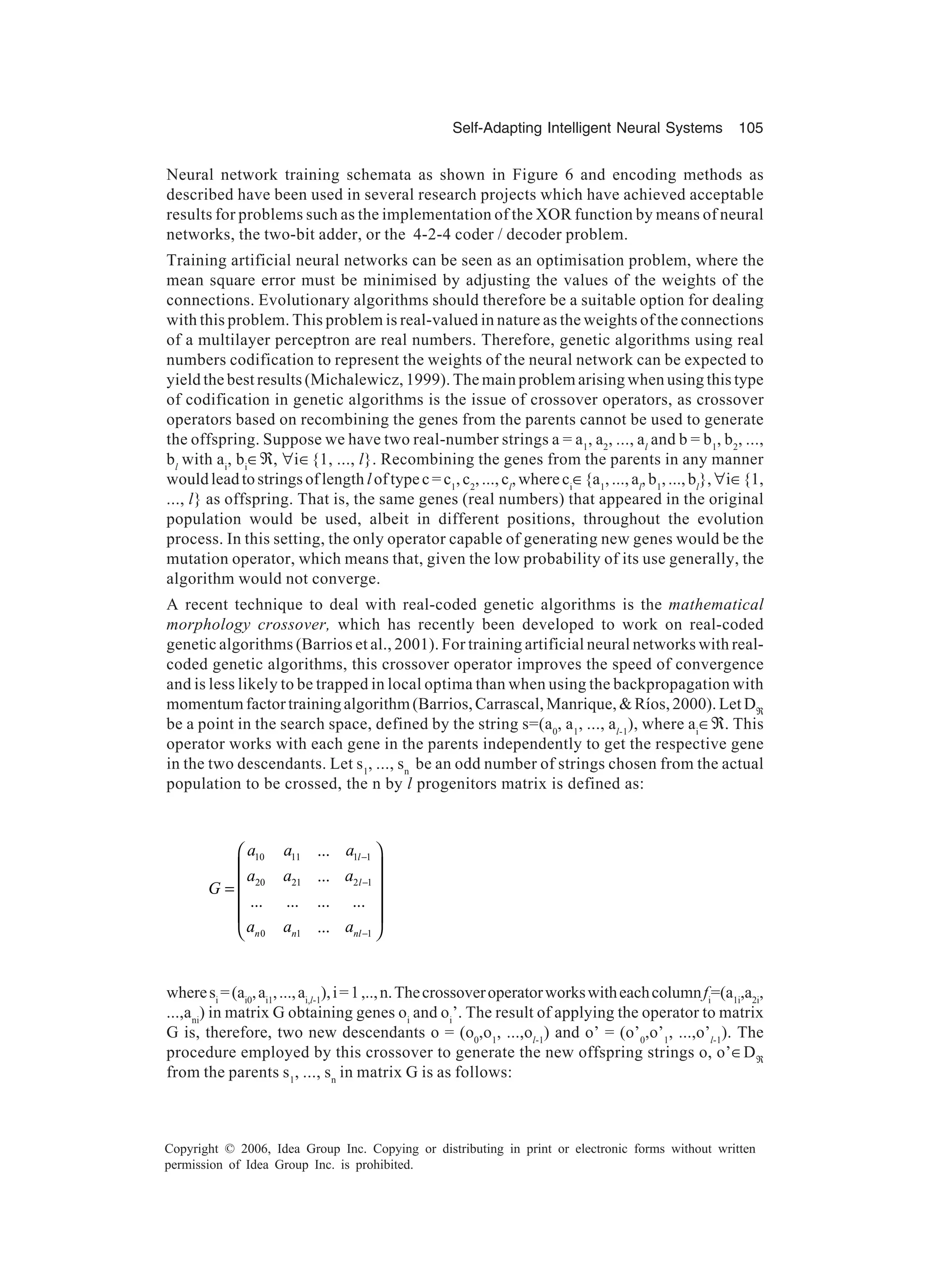 Self-Adapting Intelligent Neural Systems 105 Copyright © 2006, Idea Group Inc. Copying or distributing in print or electronic forms without written permission of Idea Group Inc. is prohibited. Neural network training schemata as shown in Figure 6 and encoding methods as described have been used in several research projects which have achieved acceptable results for problems such as the implementation of the XOR function by means of neural networks, the two-bit adder, or the 4-2-4 coder / decoder problem. Training artificial neural networks can be seen as an optimisation problem, where the mean square error must be minimised by adjusting the values of the weights of the connections. Evolutionary algorithms should therefore be a suitable option for dealing with this problem. This problem is real-valued in nature as the weights of the connections of a multilayer perceptron are real numbers. Therefore, genetic algorithms using real numbers codification to represent the weights of the neural network can be expected to yield the best results (Michalewicz, 1999). The main problem arising when using this type of codification in genetic algorithms is the issue of crossover operators, as crossover operators based on recombining the genes from the parents cannot be used to generate the offspring. Suppose we have two real-number strings a = a1 , a2 , ..., al and b = b1 , b2 , ..., bl with ai , bi ∈ℜ, ∀i∈{1, ..., l}. Recombining the genes from the parents in any manner wouldleadtostringsoflength loftypec=c1 ,c2 ,...,cl ,whereci ∈{a1 ,...,al ,b1 ,...,bl },∀i∈{1, ..., l} as offspring. That is, the same genes (real numbers) that appeared in the original population would be used, albeit in different positions, throughout the evolution process. In this setting, the only operator capable of generating new genes would be the mutation operator, which means that, given the low probability of its use generally, the algorithm would not converge. A recent technique to deal with real-coded genetic algorithms is the mathematical morphology crossover, which has recently been developed to work on real-coded genetic algorithms (Barrios et al., 2001). For training artificial neural networks with real- coded genetic algorithms, this crossover operator improves the speed of convergence and is less likely to be trapped in local optima than when using the backpropagation with momentum factor training algorithm (Barrios, Carrascal, Manrique, & Ríos, 2000). Let Dℜ be a point in the search space, defined by the string s=(a0 , a1 , ..., al-1 ), where ai ∈ℜ. This operator works with each gene in the parents independently to get the respective gene in the two descendants. Let s1 , ..., sn be an odd number of strings chosen from the actual population to be crossed, the n by l progenitors matrix is defined as: 10 11 1 1 20 21 2 1 0 1 1 ... ... ... ... ... ... ... l l n n nl a a a a a a G a a a − − −      =       wheresi =(ai0 ,ai1 ,...,ai,l-1 ),i=1,..,n.Thecrossoveroperatorworkswitheachcolumnfi =(a1i ,a2i , ...,ani ) in matrix G obtaining genes oi and oi ’. The result of applying the operator to matrix G is, therefore, two new descendants o = (o0 ,o1 , ...,ol-1 ) and o’ = (o’0 ,o’1 , ...,o’l-1 ). The procedure employed by this crossover to generate the new offspring strings o, o’∈Dℜ from the parents s1 , ..., sn in matrix G is as follows: 
