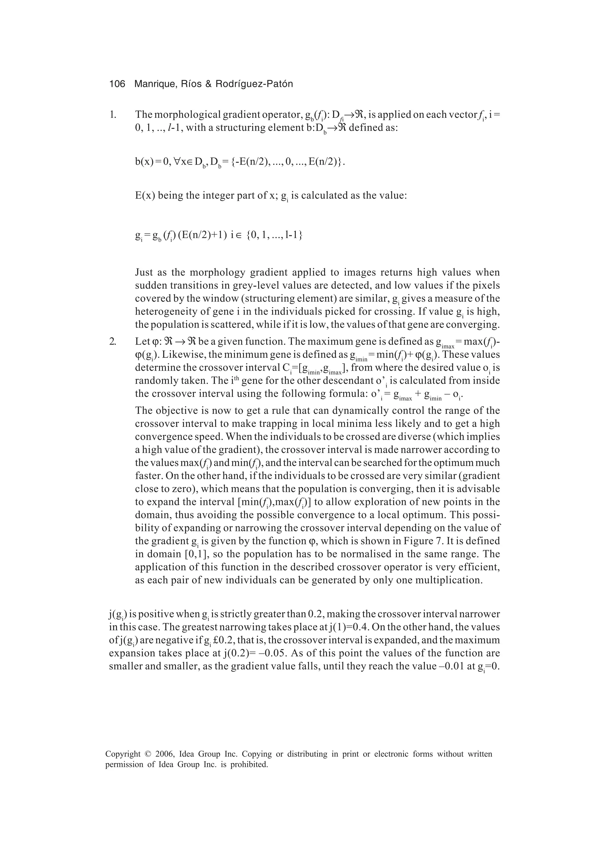 106 Manrique, Ríos & Rodríguez-Patón Copyright © 2006, Idea Group Inc. Copying or distributing in print or electronic forms without written permission of Idea Group Inc. is prohibited. 1. The morphological gradient operator, gb (fi ): Dfi →ℜ, is applied on each vector fi , i = 0, 1, .., l-1, with a structuring element b:Db →ℜ defined as: b(x) = 0, ∀x∈Db ,Db = {-E(n/2), ..., 0, ..., E(n/2)}. E(x) being the integer part of x; gi is calculated as the value: gi = gb (fi ) (E(n/2)+1) i ∈ {0, 1, ..., l-1} Just as the morphology gradient applied to images returns high values when sudden transitions in grey-level values are detected, and low values if the pixels covered by the window (structuring element) are similar, gi gives a measure of the heterogeneity of gene i in the individuals picked for crossing. If value gi is high, the population is scattered, while if it is low, the values of that gene are converging. 2. Let ϕ: ℜ → ℜ be a given function. The maximum gene is defined as gimax = max(fi )- ϕ(gi ). Likewise, the minimum gene is defined as gimin = min(fi )+ ϕ(gi ). These values determine the crossover interval Ci =[gimin ,gimax ], from where the desired value oi is randomly taken. The ith gene for the other descendant o’i is calculated from inside the crossover interval using the following formula: o’i = gimax + gimin – oi . The objective is now to get a rule that can dynamically control the range of the crossover interval to make trapping in local minima less likely and to get a high convergence speed. When the individuals to be crossed are diverse (which implies a high value of the gradient), the crossover interval is made narrower according to the values max(fi ) and min(fi ), and the interval can be searched for the optimum much faster. On the other hand, if the individuals to be crossed are very similar (gradient close to zero), which means that the population is converging, then it is advisable to expand the interval [min(fi ),max(fi )] to allow exploration of new points in the domain, thus avoiding the possible convergence to a local optimum. This possi- bility of expanding or narrowing the crossover interval depending on the value of the gradient gi is given by the function ϕ, which is shown in Figure 7. It is defined in domain [0,1], so the population has to be normalised in the same range. The application of this function in the described crossover operator is very efficient, as each pair of new individuals can be generated by only one multiplication. j(gi ) is positive when gi is strictly greater than 0.2, making the crossover interval narrower in this case. The greatest narrowing takes place at j(1)=0.4. On the other hand, the values of j(gi ) are negative if gi £0.2, that is, the crossover interval is expanded, and the maximum expansion takes place at j(0.2)= –0.05. As of this point the values of the function are smaller and smaller, as the gradient value falls, until they reach the value –0.01 at gi =0. 