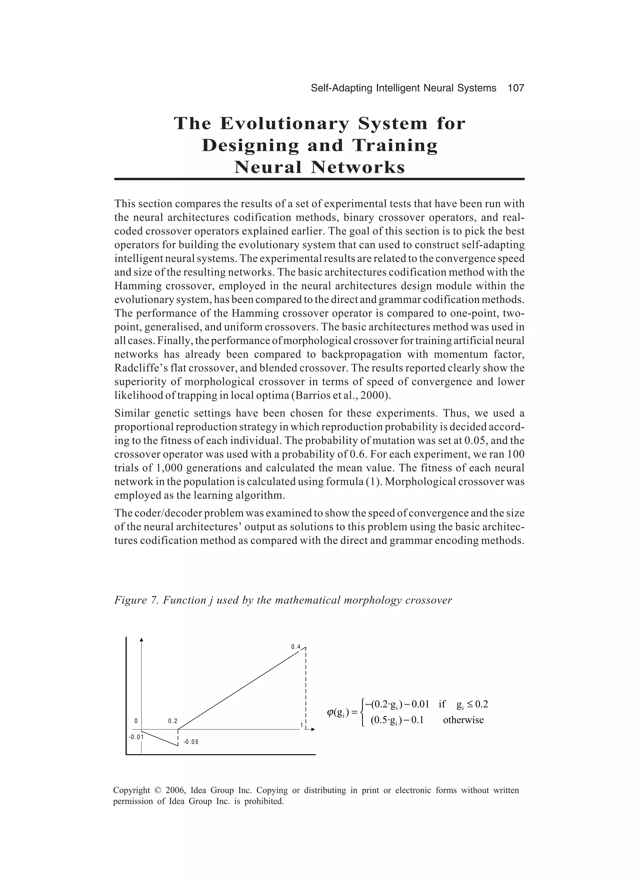 Self-Adapting Intelligent Neural Systems 107 Copyright © 2006, Idea Group Inc. Copying or distributing in print or electronic forms without written permission of Idea Group Inc. is prohibited. The Evolutionary System for Designing and Training Neural Networks This section compares the results of a set of experimental tests that have been run with the neural architectures codification methods, binary crossover operators, and real- coded crossover operators explained earlier. The goal of this section is to pick the best operators for building the evolutionary system that can used to construct self-adapting intelligent neural systems. The experimental results are related to the convergence speed and size of the resulting networks. The basic architectures codification method with the Hamming crossover, employed in the neural architectures design module within the evolutionary system, has been compared to the direct and grammar codification methods. The performance of the Hamming crossover operator is compared to one-point, two- point, generalised, and uniform crossovers. The basic architectures method was used in all cases. Finally, the performance of morphological crossover for training artificial neural networks has already been compared to backpropagation with momentum factor, Radcliffe’s flat crossover, and blended crossover. The results reported clearly show the superiority of morphological crossover in terms of speed of convergence and lower likelihood of trapping in local optima (Barrios et al., 2000). Similar genetic settings have been chosen for these experiments. Thus, we used a proportional reproduction strategy in which reproduction probability is decided accord- ing to the fitness of each individual. The probability of mutation was set at 0.05, and the crossover operator was used with a probability of 0.6. For each experiment, we ran 100 trials of 1,000 generations and calculated the mean value. The fitness of each neural network in the population is calculated using formula (1). Morphological crossover was employed as the learning algorithm. The coder/decoder problem was examined to show the speed of convergence and the size of the neural architectures’ output as solutions to this problem using the basic architec- tures codification method as compared with the direct and grammar encoding methods. Figure 7. Function j used by the mathematical morphology crossover 0 1 0 .2 -0 .0 1 -0 .0 5 0 .4 i i i i (0.2·g ) 0.01 if g 0.2 (g ) (0.5·g ) 0.1 otherwise ϕ − − ≤ =  − 
