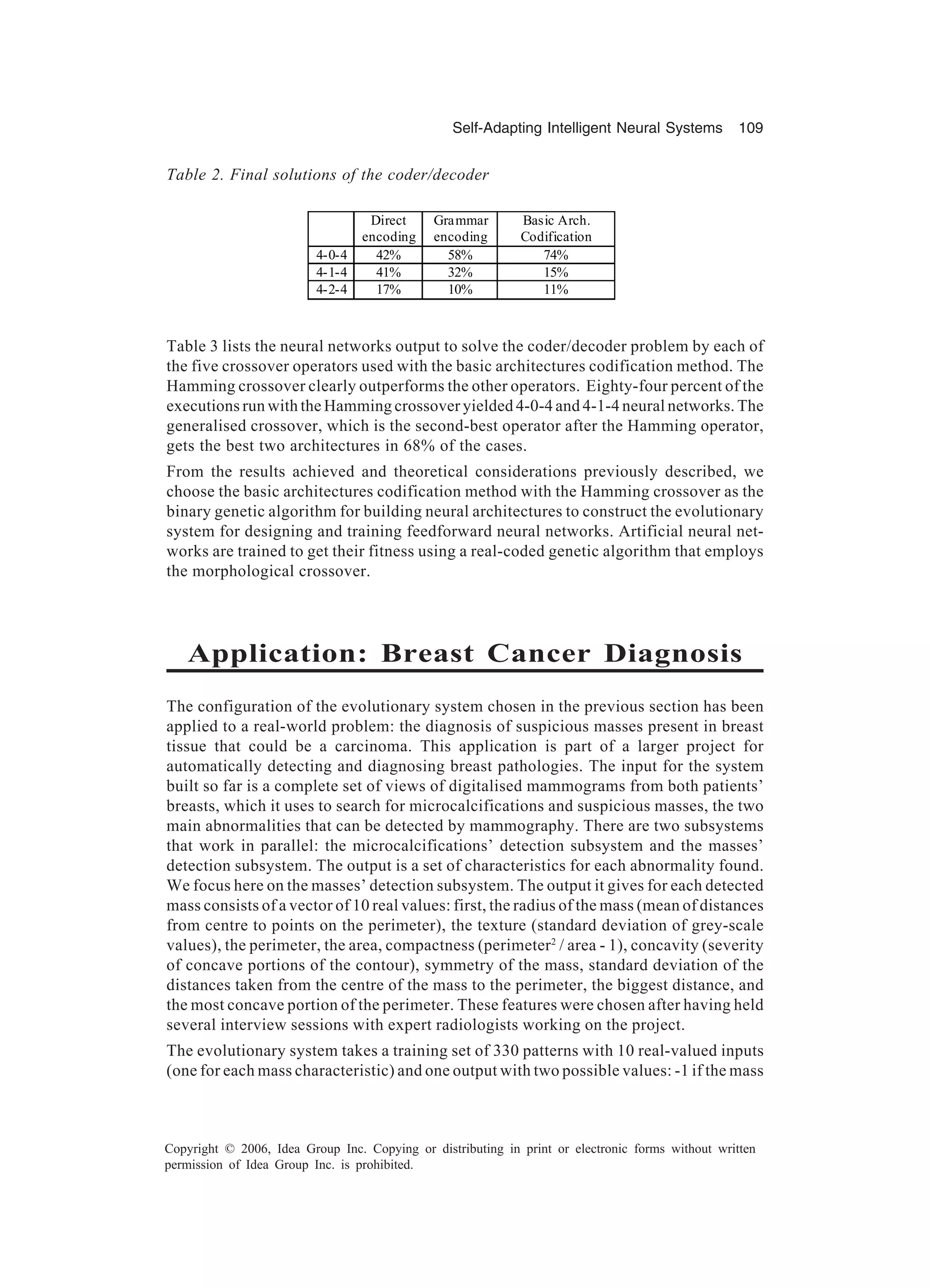 Self-Adapting Intelligent Neural Systems 109 Copyright © 2006, Idea Group Inc. Copying or distributing in print or electronic forms without written permission of Idea Group Inc. is prohibited. Table 3 lists the neural networks output to solve the coder/decoder problem by each of the five crossover operators used with the basic architectures codification method. The Hamming crossover clearly outperforms the other operators. Eighty-four percent of the executions run with the Hamming crossover yielded 4-0-4 and 4-1-4 neural networks. The generalised crossover, which is the second-best operator after the Hamming operator, gets the best two architectures in 68% of the cases. From the results achieved and theoretical considerations previously described, we choose the basic architectures codification method with the Hamming crossover as the binary genetic algorithm for building neural architectures to construct the evolutionary system for designing and training feedforward neural networks. Artificial neural net- works are trained to get their fitness using a real-coded genetic algorithm that employs the morphological crossover. Application: Breast Cancer Diagnosis The configuration of the evolutionary system chosen in the previous section has been applied to a real-world problem: the diagnosis of suspicious masses present in breast tissue that could be a carcinoma. This application is part of a larger project for automatically detecting and diagnosing breast pathologies. The input for the system built so far is a complete set of views of digitalised mammograms from both patients’ breasts, which it uses to search for microcalcifications and suspicious masses, the two main abnormalities that can be detected by mammography. There are two subsystems that work in parallel: the microcalcifications’ detection subsystem and the masses’ detection subsystem. The output is a set of characteristics for each abnormality found. We focus here on the masses’ detection subsystem. The output it gives for each detected mass consists of a vector of 10 real values: first, the radius of the mass (mean of distances from centre to points on the perimeter), the texture (standard deviation of grey-scale values), the perimeter, the area, compactness (perimeter2 / area - 1), concavity (severity of concave portions of the contour), symmetry of the mass, standard deviation of the distances taken from the centre of the mass to the perimeter, the biggest distance, and the most concave portion of the perimeter. These features were chosen after having held several interview sessions with expert radiologists working on the project. The evolutionary system takes a training set of 330 patterns with 10 real-valued inputs (one for each mass characteristic) and one output with two possible values: -1 if the mass Direct encoding Grammar encoding Basic Arch. Codification 4-0-4 42% 58% 74% 4-1-4 41% 32% 15% 4-2-4 17% 10% 11% Table 2. Final solutions of the coder/decoder 