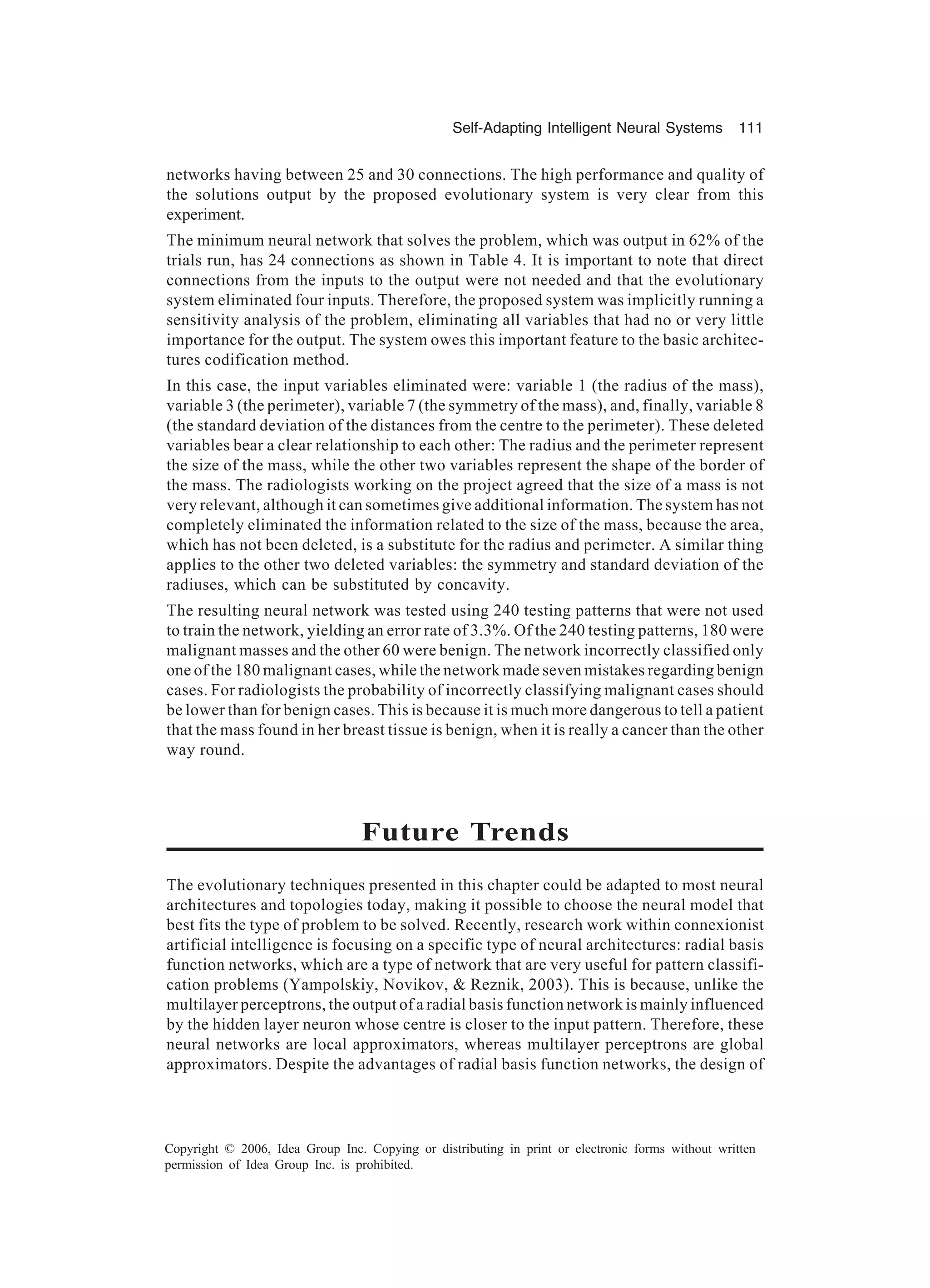 Self-Adapting Intelligent Neural Systems 111 Copyright © 2006, Idea Group Inc. Copying or distributing in print or electronic forms without written permission of Idea Group Inc. is prohibited. networks having between 25 and 30 connections. The high performance and quality of the solutions output by the proposed evolutionary system is very clear from this experiment. The minimum neural network that solves the problem, which was output in 62% of the trials run, has 24 connections as shown in Table 4. It is important to note that direct connections from the inputs to the output were not needed and that the evolutionary system eliminated four inputs. Therefore, the proposed system was implicitly running a sensitivity analysis of the problem, eliminating all variables that had no or very little importance for the output. The system owes this important feature to the basic architec- tures codification method. In this case, the input variables eliminated were: variable 1 (the radius of the mass), variable 3 (the perimeter), variable 7 (the symmetry of the mass), and, finally, variable 8 (the standard deviation of the distances from the centre to the perimeter). These deleted variables bear a clear relationship to each other: The radius and the perimeter represent the size of the mass, while the other two variables represent the shape of the border of the mass. The radiologists working on the project agreed that the size of a mass is not very relevant, although it can sometimes give additional information. The system has not completely eliminated the information related to the size of the mass, because the area, which has not been deleted, is a substitute for the radius and perimeter. A similar thing applies to the other two deleted variables: the symmetry and standard deviation of the radiuses, which can be substituted by concavity. The resulting neural network was tested using 240 testing patterns that were not used to train the network, yielding an error rate of 3.3%. Of the 240 testing patterns, 180 were malignant masses and the other 60 were benign. The network incorrectly classified only one of the 180 malignant cases, while the network made seven mistakes regarding benign cases. For radiologists the probability of incorrectly classifying malignant cases should be lower than for benign cases. This is because it is much more dangerous to tell a patient that the mass found in her breast tissue is benign, when it is really a cancer than the other way round. Future Trends The evolutionary techniques presented in this chapter could be adapted to most neural architectures and topologies today, making it possible to choose the neural model that best fits the type of problem to be solved. Recently, research work within connexionist artificial intelligence is focusing on a specific type of neural architectures: radial basis function networks, which are a type of network that are very useful for pattern classifi- cation problems (Yampolskiy, Novikov, & Reznik, 2003). This is because, unlike the multilayer perceptrons, the output of a radial basis function network is mainly influenced by the hidden layer neuron whose centre is closer to the input pattern. Therefore, these neural networks are local approximators, whereas multilayer perceptrons are global approximators. Despite the advantages of radial basis function networks, the design of 